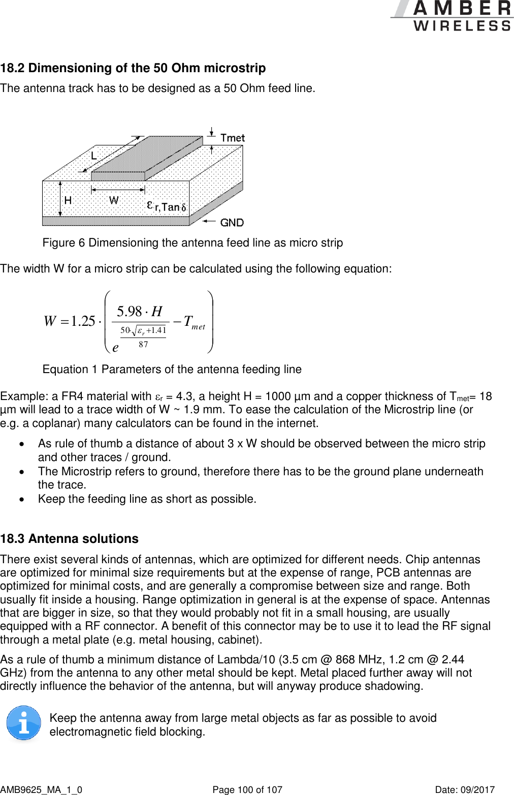      AMB9625_MA_1_0  Page 100 of 107  Date: 09/2017 18.2 Dimensioning of the 50 Ohm microstrip The antenna track has to be designed as a 50 Ohm feed line.   Figure 6 Dimensioning the antenna feed line as micro strip The width W for a micro strip can be calculated using the following equation:   metTeHWr8741.15098.525.1 Equation 1 Parameters of the antenna feeding line Example: a FR4 material with r = 4.3, a height H = 1000 µm and a copper thickness of Tmet= 18 µm will lead to a trace width of W ~ 1.9 mm. To ease the calculation of the Microstrip line (or e.g. a coplanar) many calculators can be found in the internet.    As rule of thumb a distance of about 3 x W should be observed between the micro strip and other traces / ground.   The Microstrip refers to ground, therefore there has to be the ground plane underneath the trace.    Keep the feeding line as short as possible.   18.3 Antenna solutions There exist several kinds of antennas, which are optimized for different needs. Chip antennas are optimized for minimal size requirements but at the expense of range, PCB antennas are optimized for minimal costs, and are generally a compromise between size and range. Both usually fit inside a housing. Range optimization in general is at the expense of space. Antennas that are bigger in size, so that they would probably not fit in a small housing, are usually equipped with a RF connector. A benefit of this connector may be to use it to lead the RF signal through a metal plate (e.g. metal housing, cabinet).  As a rule of thumb a minimum distance of Lambda/10 (3.5 cm @ 868 MHz, 1.2 cm @ 2.44 GHz) from the antenna to any other metal should be kept. Metal placed further away will not directly influence the behavior of the antenna, but will anyway produce shadowing.   Keep the antenna away from large metal objects as far as possible to avoid electromagnetic field blocking.  