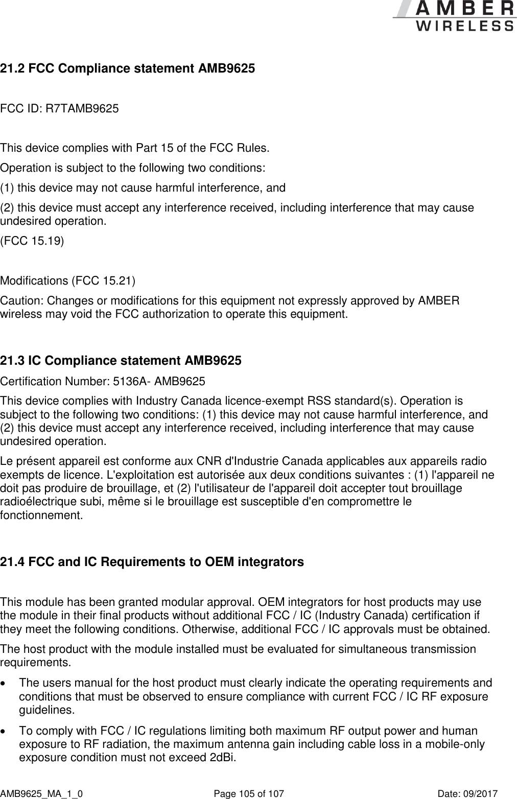      AMB9625_MA_1_0  Page 105 of 107  Date: 09/2017 21.2 FCC Compliance statement AMB9625  FCC ID: R7TAMB9625  This device complies with Part 15 of the FCC Rules.  Operation is subject to the following two conditions:  (1) this device may not cause harmful interference, and  (2) this device must accept any interference received, including interference that may cause undesired operation.  (FCC 15.19)  Modifications (FCC 15.21) Caution: Changes or modifications for this equipment not expressly approved by AMBER wireless may void the FCC authorization to operate this equipment.  21.3 IC Compliance statement AMB9625 Certification Number: 5136A- AMB9625 This device complies with Industry Canada licence-exempt RSS standard(s). Operation is subject to the following two conditions: (1) this device may not cause harmful interference, and (2) this device must accept any interference received, including interference that may cause undesired operation. Le présent appareil est conforme aux CNR d&apos;Industrie Canada applicables aux appareils radio exempts de licence. L&apos;exploitation est autorisée aux deux conditions suivantes : (1) l&apos;appareil ne doit pas produire de brouillage, et (2) l&apos;utilisateur de l&apos;appareil doit accepter tout brouillage radioélectrique subi, même si le brouillage est susceptible d&apos;en compromettre le fonctionnement.  21.4 FCC and IC Requirements to OEM integrators  This module has been granted modular approval. OEM integrators for host products may use the module in their final products without additional FCC / IC (Industry Canada) certification if they meet the following conditions. Otherwise, additional FCC / IC approvals must be obtained. The host product with the module installed must be evaluated for simultaneous transmission requirements.    The users manual for the host product must clearly indicate the operating requirements and conditions that must be observed to ensure compliance with current FCC / IC RF exposure guidelines.    To comply with FCC / IC regulations limiting both maximum RF output power and human exposure to RF radiation, the maximum antenna gain including cable loss in a mobile-only exposure condition must not exceed 2dBi.  