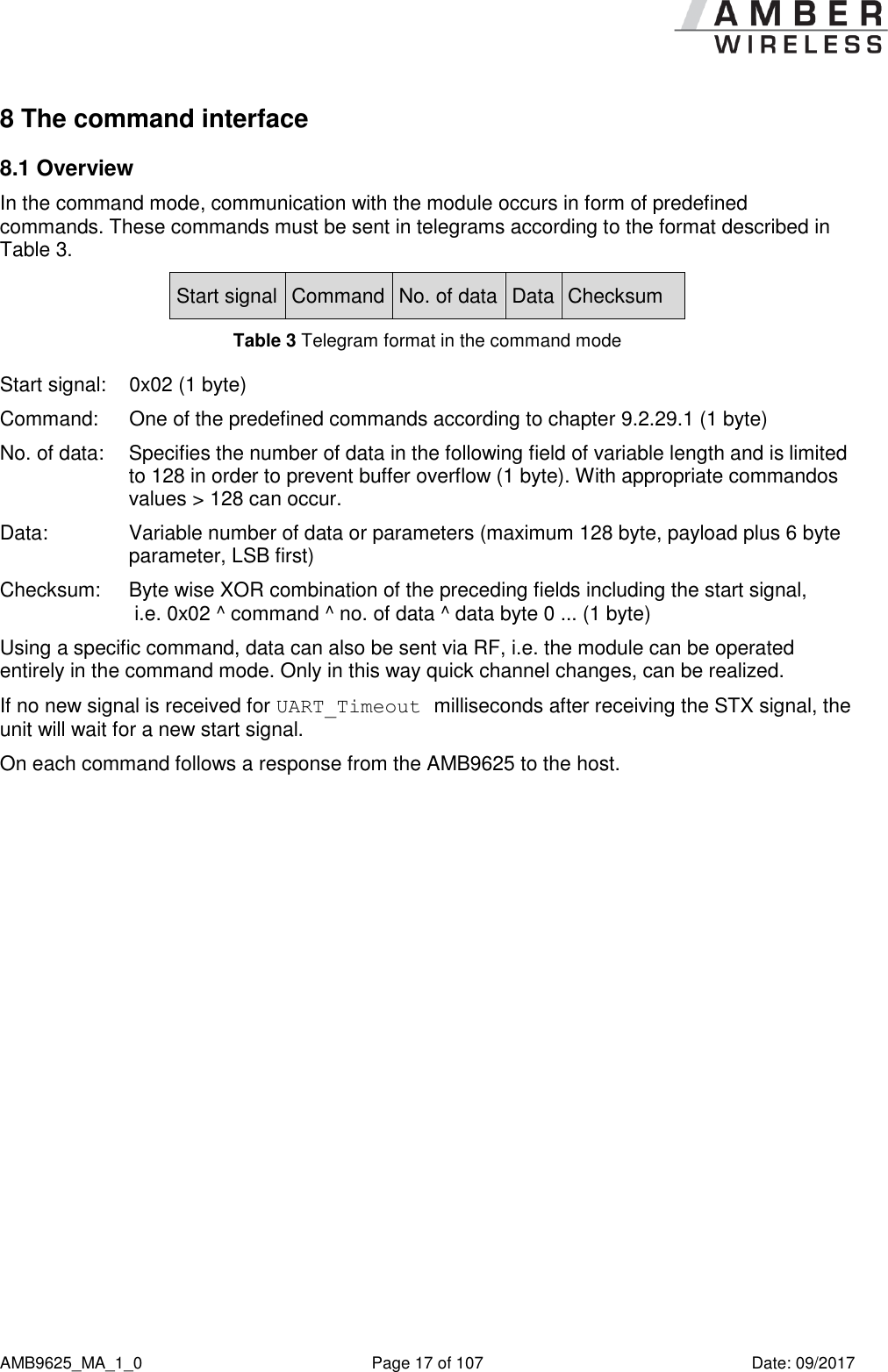      AMB9625_MA_1_0  Page 17 of 107  Date: 09/2017 8 The command interface 8.1 Overview In the command mode, communication with the module occurs in form of predefined commands. These commands must be sent in telegrams according to the format described in Table 3. Start signal Command No. of data Data Checksum Table 3 Telegram format in the command mode Start signal:  0x02 (1 byte) Command:   One of the predefined commands according to chapter 9.2.29.1 (1 byte) No. of data:  Specifies the number of data in the following field of variable length and is limited to 128 in order to prevent buffer overflow (1 byte). With appropriate commandos values &gt; 128 can occur. Data:  Variable number of data or parameters (maximum 128 byte, payload plus 6 byte parameter, LSB first) Checksum:  Byte wise XOR combination of the preceding fields including the start signal,  i.e. 0x02 ^ command ^ no. of data ^ data byte 0 ... (1 byte) Using a specific command, data can also be sent via RF, i.e. the module can be operated entirely in the command mode. Only in this way quick channel changes, can be realized. If no new signal is received for UART_Timeout milliseconds after receiving the STX signal, the unit will wait for a new start signal. On each command follows a response from the AMB9625 to the host.    