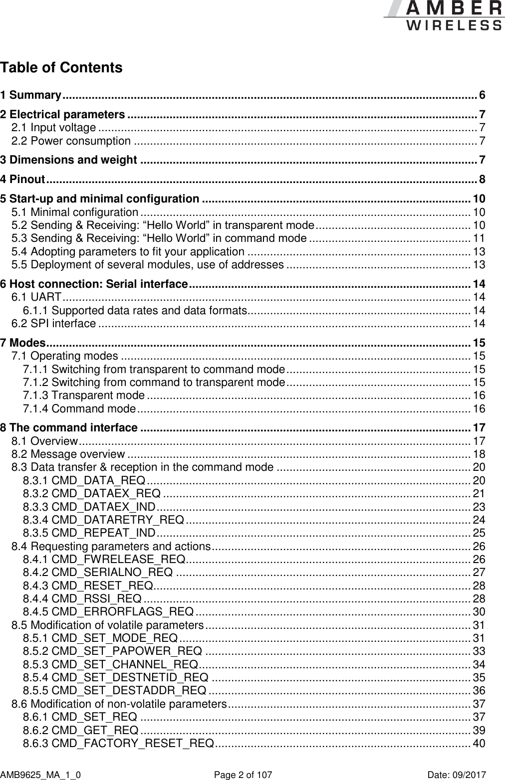      AMB9625_MA_1_0  Page 2 of 107  Date: 09/2017 Table of Contents 1 Summary ................................................................................................................................ 6 2 Electrical parameters ............................................................................................................ 7 2.1 Input voltage ..................................................................................................................... 7 2.2 Power consumption .......................................................................................................... 7 3 Dimensions and weight ........................................................................................................ 7 4 Pinout ..................................................................................................................................... 8 5 Start-up and minimal configuration ................................................................................... 10 5.1 Minimal configuration ...................................................................................................... 10 5.2 Sending &amp; Receiving: “Hello World” in transparent mode ................................................ 10 5.3 Sending &amp; Receiving: “Hello World” in command mode .................................................. 11 5.4 Adopting parameters to fit your application ..................................................................... 13 5.5 Deployment of several modules, use of addresses ......................................................... 13 6 Host connection: Serial interface ....................................................................................... 14 6.1 UART .............................................................................................................................. 14 6.1.1 Supported data rates and data formats..................................................................... 14 6.2 SPI interface ................................................................................................................... 14 7 Modes ................................................................................................................................... 15 7.1 Operating modes ............................................................................................................ 15 7.1.1 Switching from transparent to command mode ......................................................... 15 7.1.2 Switching from command to transparent mode ......................................................... 15 7.1.3 Transparent mode .................................................................................................... 16 7.1.4 Command mode ....................................................................................................... 16 8 The command interface ...................................................................................................... 17 8.1 Overview ......................................................................................................................... 17 8.2 Message overview .......................................................................................................... 18 8.3 Data transfer &amp; reception in the command mode ............................................................ 20 8.3.1 CMD_DATA_REQ .................................................................................................... 20 8.3.2 CMD_DATAEX_REQ ............................................................................................... 21 8.3.3 CMD_DATAEX_IND ................................................................................................. 23 8.3.4 CMD_DATARETRY_REQ ........................................................................................ 24 8.3.5 CMD_REPEAT_IND ................................................................................................. 25 8.4 Requesting parameters and actions ................................................................................ 26 8.4.1 CMD_FWRELEASE_REQ ........................................................................................ 26 8.4.2 CMD_SERIALNO_REQ ........................................................................................... 27 8.4.3 CMD_RESET_REQ .................................................................................................. 28 8.4.4 CMD_RSSI_REQ ..................................................................................................... 28 8.4.5 CMD_ERRORFLAGS_REQ ..................................................................................... 30 8.5 Modification of volatile parameters .................................................................................. 31 8.5.1 CMD_SET_MODE_REQ .......................................................................................... 31 8.5.2 CMD_SET_PAPOWER_REQ .................................................................................. 33 8.5.3 CMD_SET_CHANNEL_REQ .................................................................................... 34 8.5.4 CMD_SET_DESTNETID_REQ ................................................................................ 35 8.5.5 CMD_SET_DESTADDR_REQ ................................................................................. 36 8.6 Modification of non-volatile parameters ........................................................................... 37 8.6.1 CMD_SET_REQ ...................................................................................................... 37 8.6.2 CMD_GET_REQ ...................................................................................................... 39 8.6.3 CMD_FACTORY_RESET_REQ ............................................................................... 40 