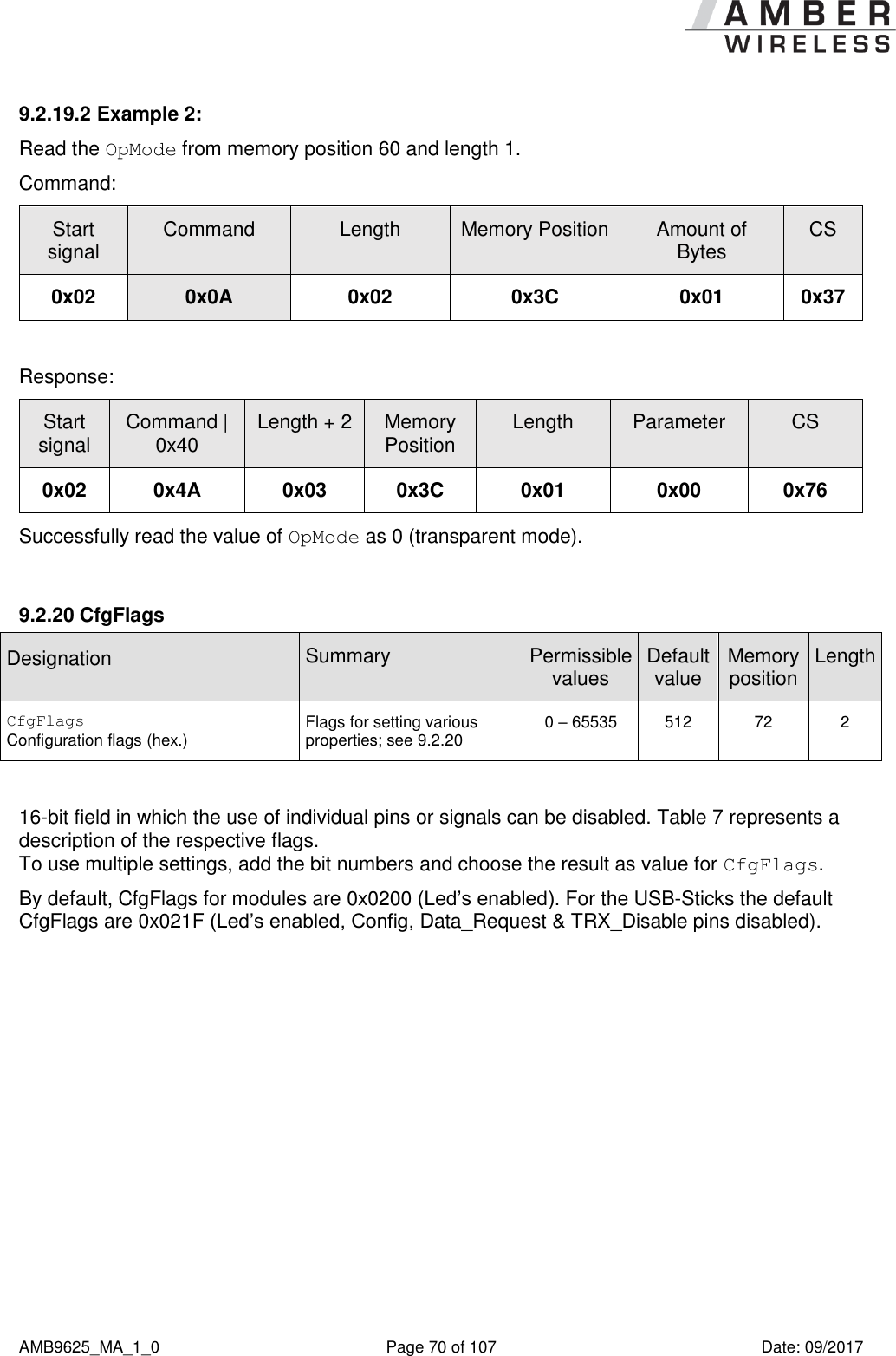      AMB9625_MA_1_0  Page 70 of 107  Date: 09/2017 9.2.19.2 Example 2: Read the OpMode from memory position 60 and length 1. Command: Start signal Command Length Memory Position Amount of Bytes CS 0x02 0x0A 0x02 0x3C 0x01 0x37  Response:   Start signal Command | 0x40 Length + 2 Memory Position Length Parameter CS 0x02 0x4A 0x03 0x3C 0x01 0x00 0x76 Successfully read the value of OpMode as 0 (transparent mode).  9.2.20 CfgFlags Designation  Summary Permissible values Default value Memory position Length CfgFlags Configuration flags (hex.) Flags for setting various properties; see 9.2.20 0 – 65535 512 72 2  16-bit field in which the use of individual pins or signals can be disabled. Table 7 represents a description of the respective flags.  To use multiple settings, add the bit numbers and choose the result as value for CfgFlags. By default, CfgFlags for modules are 0x0200 (Led’s enabled). For the USB-Sticks the default CfgFlags are 0x021F (Led’s enabled, Config, Data_Request &amp; TRX_Disable pins disabled). 