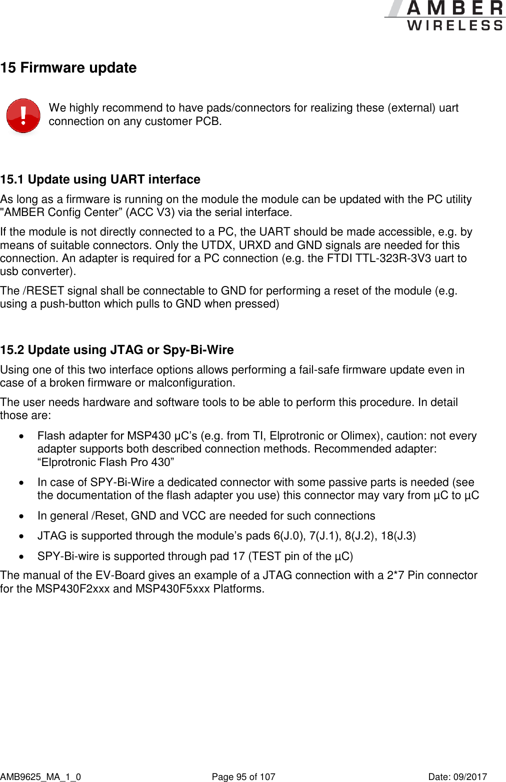     AMB9625_MA_1_0  Page 95 of 107  Date: 09/2017 15 Firmware update  We highly recommend to have pads/connectors for realizing these (external) uart connection on any customer PCB.  15.1 Update using UART interface As long as a firmware is running on the module the module can be updated with the PC utility &quot;AMBER Config Center” (ACC V3) via the serial interface. If the module is not directly connected to a PC, the UART should be made accessible, e.g. by means of suitable connectors. Only the UTDX, URXD and GND signals are needed for this connection. An adapter is required for a PC connection (e.g. the FTDI TTL-323R-3V3 uart to usb converter). The /RESET signal shall be connectable to GND for performing a reset of the module (e.g. using a push-button which pulls to GND when pressed)  15.2 Update using JTAG or Spy-Bi-Wire Using one of this two interface options allows performing a fail-safe firmware update even in case of a broken firmware or malconfiguration. The user needs hardware and software tools to be able to perform this procedure. In detail those are:  Flash adapter for MSP430 µC’s (e.g. from TI, Elprotronic or Olimex), caution: not every adapter supports both described connection methods. Recommended adapter: “Elprotronic Flash Pro 430”   In case of SPY-Bi-Wire a dedicated connector with some passive parts is needed (see the documentation of the flash adapter you use) this connector may vary from µC to µC   In general /Reset, GND and VCC are needed for such connections  JTAG is supported through the module’s pads 6(J.0), 7(J.1), 8(J.2), 18(J.3)  SPY-Bi-wire is supported through pad 17 (TEST pin of the µC) The manual of the EV-Board gives an example of a JTAG connection with a 2*7 Pin connector for the MSP430F2xxx and MSP430F5xxx Platforms.    