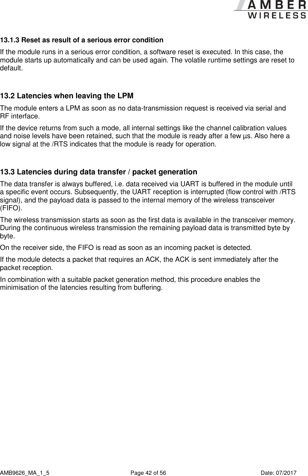      AMB9626_MA_1_5  Page 42 of 56  Date: 07/2017 13.1.3 Reset as result of a serious error condition If the module runs in a serious error condition, a software reset is executed. In this case, the module starts up automatically and can be used again. The volatile runtime settings are reset to default.  13.2 Latencies when leaving the LPM The module enters a LPM as soon as no data-transmission request is received via serial and RF interface.  If the device returns from such a mode, all internal settings like the channel calibration values and noise levels have been retained, such that the module is ready after a few µs. Also here a low signal at the /RTS indicates that the module is ready for operation.  13.3 Latencies during data transfer / packet generation The data transfer is always buffered, i.e. data received via UART is buffered in the module until a specific event occurs. Subsequently, the UART reception is interrupted (flow control with /RTS signal), and the payload data is passed to the internal memory of the wireless transceiver (FIFO). The wireless transmission starts as soon as the first data is available in the transceiver memory. During the continuous wireless transmission the remaining payload data is transmitted byte by byte. On the receiver side, the FIFO is read as soon as an incoming packet is detected. If the module detects a packet that requires an ACK, the ACK is sent immediately after the packet reception. In combination with a suitable packet generation method, this procedure enables the minimisation of the latencies resulting from buffering.    