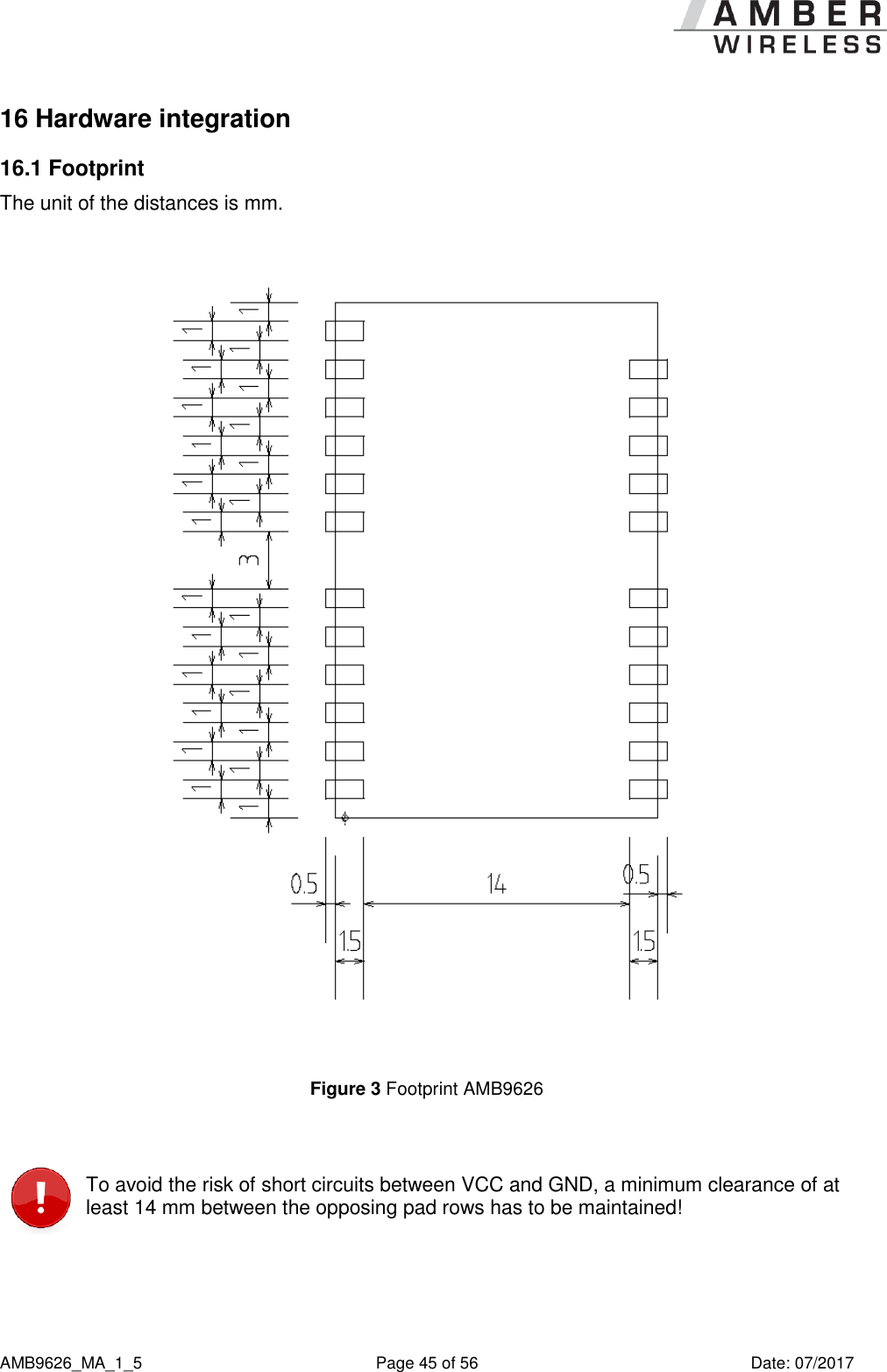      AMB9626_MA_1_5  Page 45 of 56  Date: 07/2017 16 Hardware integration 16.1 Footprint The unit of the distances is mm.  Figure 3 Footprint AMB9626   To avoid the risk of short circuits between VCC and GND, a minimum clearance of at least 14 mm between the opposing pad rows has to be maintained!  