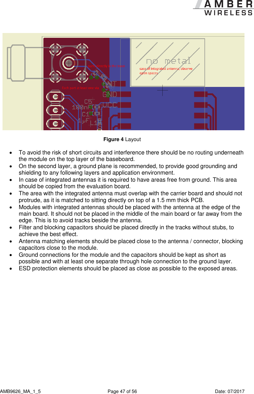      AMB9626_MA_1_5  Page 47 of 56  Date: 07/2017  Figure 4 Layout   To avoid the risk of short circuits and interference there should be no routing underneath the module on the top layer of the baseboard.   On the second layer, a ground plane is recommended, to provide good grounding and shielding to any following layers and application environment.    In case of integrated antennas it is required to have areas free from ground. This area should be copied from the evaluation board.   The area with the integrated antenna must overlap with the carrier board and should not protrude, as it is matched to sitting directly on top of a 1.5 mm thick PCB.   Modules with integrated antennas should be placed with the antenna at the edge of the main board. It should not be placed in the middle of the main board or far away from the edge. This is to avoid tracks beside the antenna.   Filter and blocking capacitors should be placed directly in the tracks without stubs, to achieve the best effect.   Antenna matching elements should be placed close to the antenna / connector, blocking capacitors close to the module.   Ground connections for the module and the capacitors should be kept as short as possible and with at least one separate through hole connection to the ground layer.   ESD protection elements should be placed as close as possible to the exposed areas.  