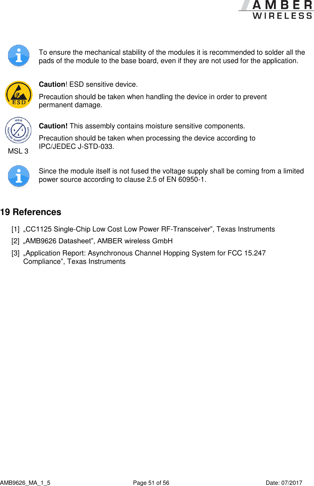      AMB9626_MA_1_5  Page 51 of 56  Date: 07/2017  To ensure the mechanical stability of the modules it is recommended to solder all the pads of the module to the base board, even if they are not used for the application.  Caution! ESD sensitive device. Precaution should be taken when handling the device in order to prevent permanent damage.  MSL 3 Caution! This assembly contains moisture sensitive components. Precaution should be taken when processing the device according to IPC/JEDEC J-STD-033.  Since the module itself is not fused the voltage supply shall be coming from a limited power source according to clause 2.5 of EN 60950-1. 19 References [1]  „CC1125 Single-Chip Low Cost Low Power RF-Transceiver”, Texas Instruments [2]  „AMB9626 Datasheet”, AMBER wireless GmbH [3]  „Application Report: Asynchronous Channel Hopping System for FCC 15.247 Compliance”, Texas Instruments    