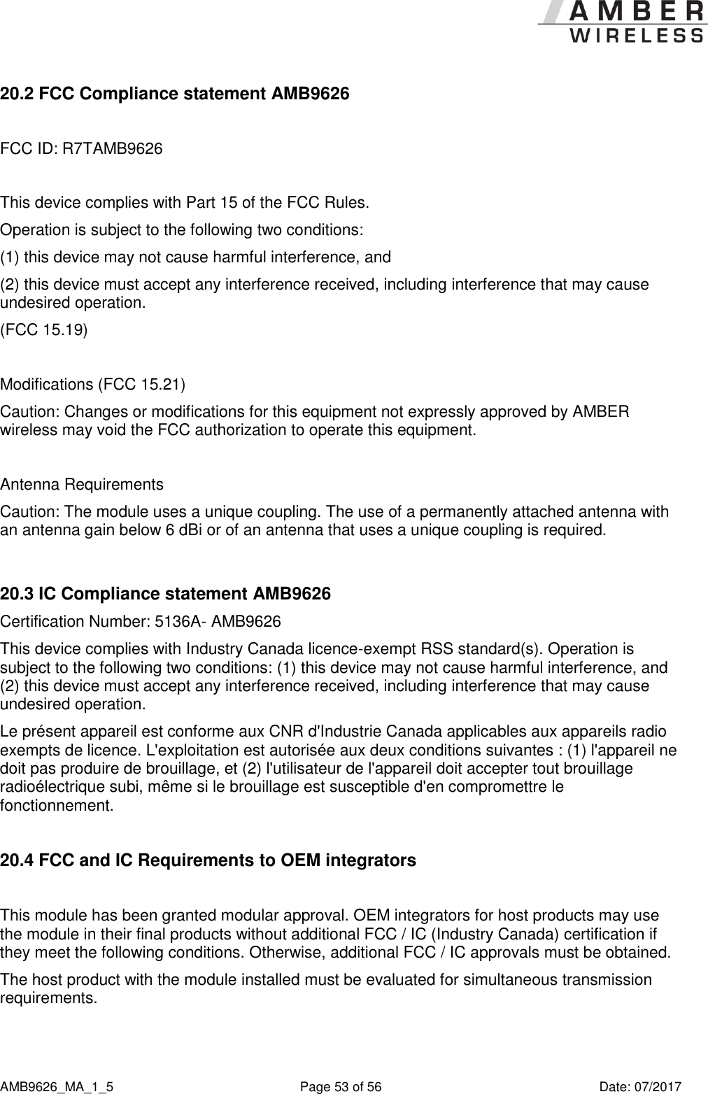      AMB9626_MA_1_5  Page 53 of 56  Date: 07/2017 20.2 FCC Compliance statement AMB9626  FCC ID: R7TAMB9626  This device complies with Part 15 of the FCC Rules.  Operation is subject to the following two conditions:  (1) this device may not cause harmful interference, and  (2) this device must accept any interference received, including interference that may cause undesired operation.  (FCC 15.19)  Modifications (FCC 15.21) Caution: Changes or modifications for this equipment not expressly approved by AMBER wireless may void the FCC authorization to operate this equipment.  Antenna Requirements Caution: The module uses a unique coupling. The use of a permanently attached antenna with an antenna gain below 6 dBi or of an antenna that uses a unique coupling is required.  20.3 IC Compliance statement AMB9626 Certification Number: 5136A- AMB9626 This device complies with Industry Canada licence-exempt RSS standard(s). Operation is subject to the following two conditions: (1) this device may not cause harmful interference, and (2) this device must accept any interference received, including interference that may cause undesired operation. Le présent appareil est conforme aux CNR d&apos;Industrie Canada applicables aux appareils radio exempts de licence. L&apos;exploitation est autorisée aux deux conditions suivantes : (1) l&apos;appareil ne doit pas produire de brouillage, et (2) l&apos;utilisateur de l&apos;appareil doit accepter tout brouillage radioélectrique subi, même si le brouillage est susceptible d&apos;en compromettre le fonctionnement.  20.4 FCC and IC Requirements to OEM integrators  This module has been granted modular approval. OEM integrators for host products may use the module in their final products without additional FCC / IC (Industry Canada) certification if they meet the following conditions. Otherwise, additional FCC / IC approvals must be obtained. The host product with the module installed must be evaluated for simultaneous transmission requirements.  