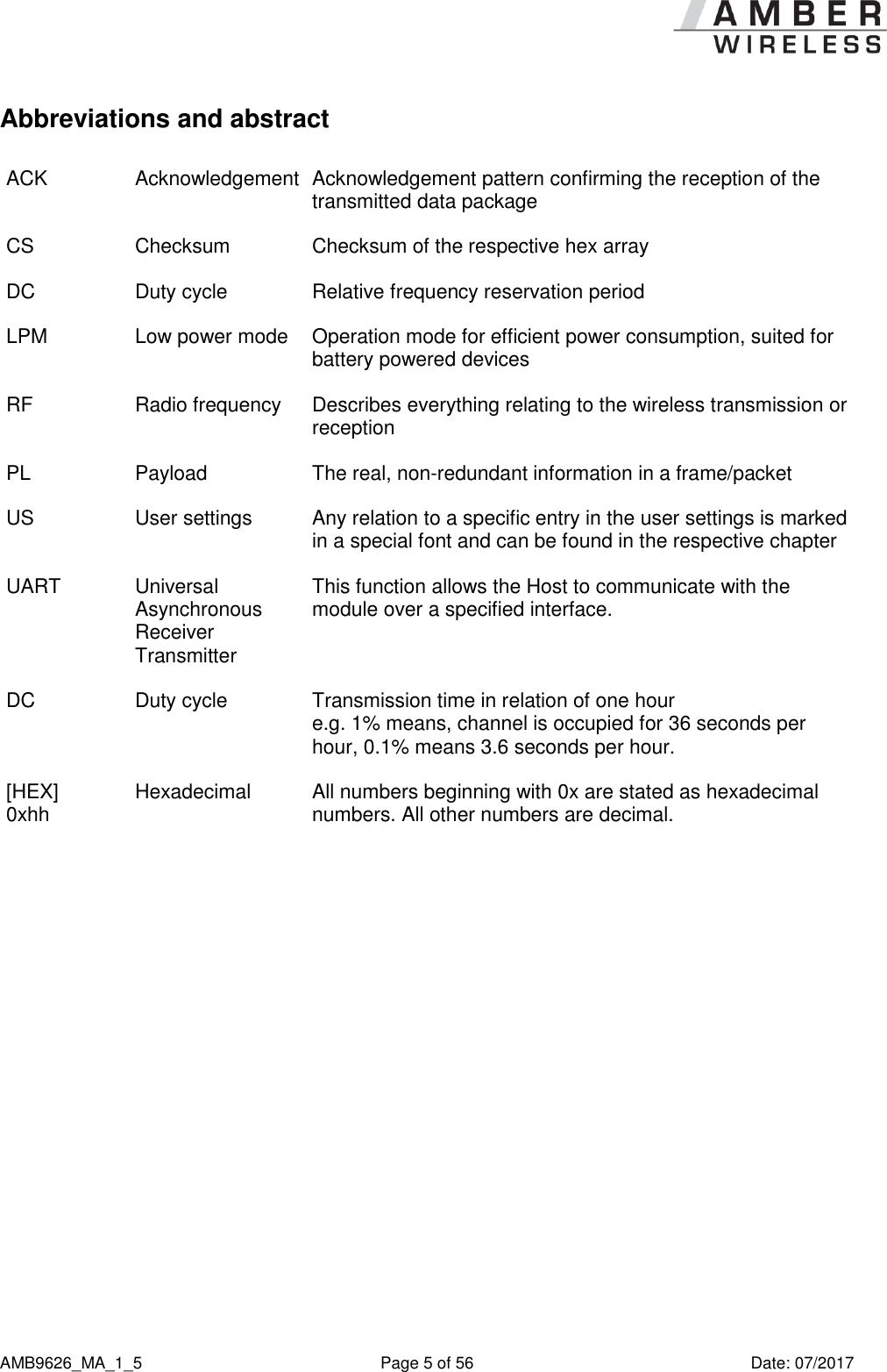      AMB9626_MA_1_5  Page 5 of 56  Date: 07/2017 Abbreviations and abstract ACK Acknowledgement Acknowledgement pattern confirming the reception of the transmitted data package CS Checksum Checksum of the respective hex array DC Duty cycle Relative frequency reservation period LPM Low power mode Operation mode for efficient power consumption, suited for battery powered devices RF Radio frequency Describes everything relating to the wireless transmission or reception PL Payload The real, non-redundant information in a frame/packet US User settings Any relation to a specific entry in the user settings is marked in a special font and can be found in the respective chapter UART Universal Asynchronous Receiver Transmitter This function allows the Host to communicate with the module over a specified interface. DC Duty cycle Transmission time in relation of one hour e.g. 1% means, channel is occupied for 36 seconds per hour, 0.1% means 3.6 seconds per hour. [HEX] 0xhh Hexadecimal  All numbers beginning with 0x are stated as hexadecimal numbers. All other numbers are decimal. 