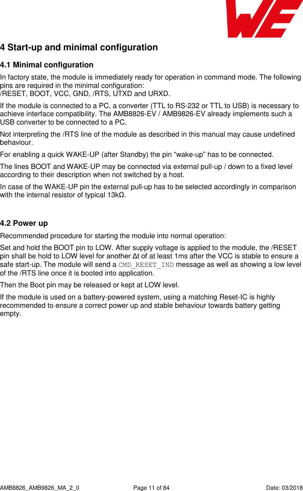      AMB8826_AMB9826_MA_2_0  Page 11 of 84  Date: 03/2018 4 Start-up and minimal configuration 4.1 Minimal configuration In factory state, the module is immediately ready for operation in command mode. The following pins are required in the minimal configuration:  /RESET, BOOT, VCC, GND, /RTS, UTXD and URXD. If the module is connected to a PC, a converter (TTL to RS-232 or TTL to USB) is necessary to achieve interface compatibility. The AMB8826-EV / AMB9826-EV already implements such a USB converter to be connected to a PC. Not interpreting the /RTS line of the module as described in this manual may cause undefined behaviour. For enabling a quick WAKE-UP (after Standby) the pin “wake-up” has to be connected. The lines BOOT and WAKE-UP may be connected via external pull-up / down to a fixed level according to their description when not switched by a host.  In case of the WAKE-UP pin the external pull-up has to be selected accordingly in comparison with the internal resistor of typical 13kΩ.  4.2 Power up Recommended procedure for starting the module into normal operation: Set and hold the BOOT pin to LOW. After supply voltage is applied to the module, the /RESET pin shall be hold to LOW level for another Δt of at least 1ms after the VCC is stable to ensure a safe start-up. The module will send a CMD_RESET_IND message as well as showing a low level of the /RTS line once it is booted into application.  Then the Boot pin may be released or kept at LOW level. If the module is used on a battery-powered system, using a matching Reset-IC is highly recommended to ensure a correct power up and stable behaviour towards battery getting empty.  