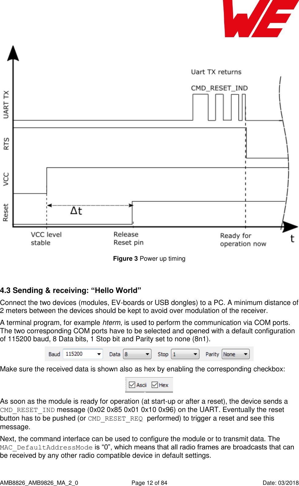      AMB8826_AMB9826_MA_2_0  Page 12 of 84  Date: 03/2018  Figure 3 Power up timing  4.3 Sending &amp; receiving: “Hello World” Connect the two devices (modules, EV-boards or USB dongles) to a PC. A minimum distance of 2 meters between the devices should be kept to avoid over modulation of the receiver. A terminal program, for example hterm, is used to perform the communication via COM ports. The two corresponding COM ports have to be selected and opened with a default configuration of 115200 baud, 8 Data bits, 1 Stop bit and Parity set to none (8n1).  Make sure the received data is shown also as hex by enabling the corresponding checkbox:  As soon as the module is ready for operation (at start-up or after a reset), the device sends a CMD_RESET_IND message (0x02 0x85 0x01 0x10 0x96) on the UART. Eventually the reset button has to be pushed (or CMD_RESET_REQ performed) to trigger a reset and see this message. Next, the command interface can be used to configure the module or to transmit data. The MAC_DefaultAddressMode is “0”, which means that all radio frames are broadcasts that can be received by any other radio compatible device in default settings. 