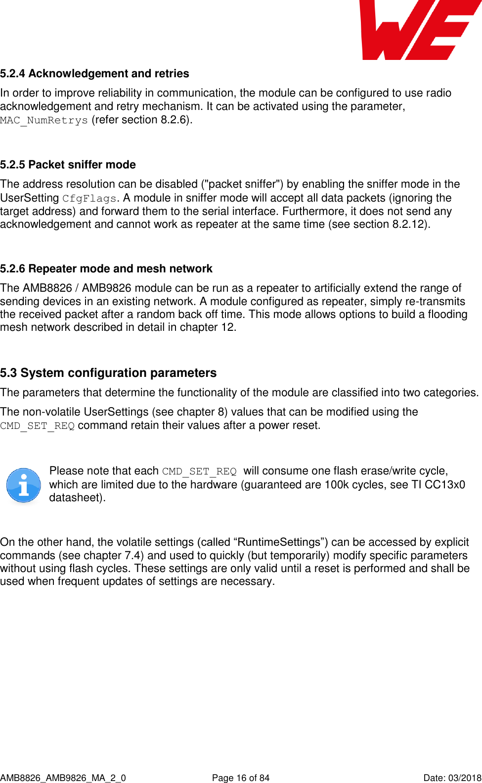      AMB8826_AMB9826_MA_2_0  Page 16 of 84  Date: 03/2018 5.2.4 Acknowledgement and retries In order to improve reliability in communication, the module can be configured to use radio acknowledgement and retry mechanism. It can be activated using the parameter, MAC_NumRetrys (refer section 8.2.6).  5.2.5 Packet sniffer mode The address resolution can be disabled (&quot;packet sniffer&quot;) by enabling the sniffer mode in the UserSetting CfgFlags. A module in sniffer mode will accept all data packets (ignoring the target address) and forward them to the serial interface. Furthermore, it does not send any acknowledgement and cannot work as repeater at the same time (see section 8.2.12).  5.2.6 Repeater mode and mesh network The AMB8826 / AMB9826 module can be run as a repeater to artificially extend the range of sending devices in an existing network. A module configured as repeater, simply re-transmits the received packet after a random back off time. This mode allows options to build a flooding mesh network described in detail in chapter 12.  5.3 System configuration parameters The parameters that determine the functionality of the module are classified into two categories. The non-volatile UserSettings (see chapter 8) values that can be modified using the CMD_SET_REQ command retain their values after a power reset.   Please note that each CMD_SET_REQ will consume one flash erase/write cycle, which are limited due to the hardware (guaranteed are 100k cycles, see TI CC13x0 datasheet).  On the other hand, the volatile settings (called “RuntimeSettings”) can be accessed by explicit commands (see chapter 7.4) and used to quickly (but temporarily) modify specific parameters without using flash cycles. These settings are only valid until a reset is performed and shall be used when frequent updates of settings are necessary.    