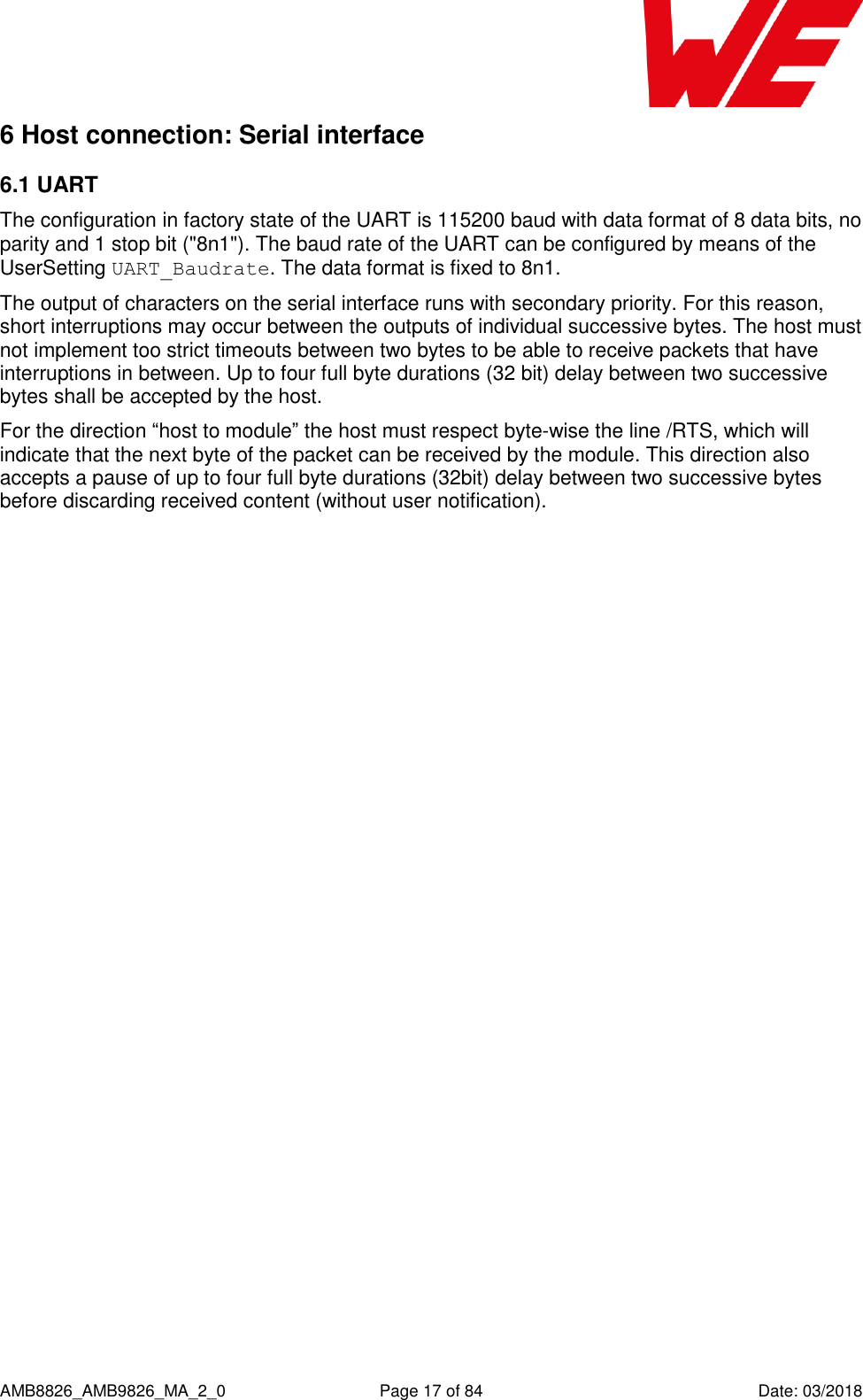      AMB8826_AMB9826_MA_2_0  Page 17 of 84  Date: 03/2018 6 Host connection: Serial interface 6.1 UART The configuration in factory state of the UART is 115200 baud with data format of 8 data bits, no parity and 1 stop bit (&quot;8n1&quot;). The baud rate of the UART can be configured by means of the UserSetting UART_Baudrate. The data format is fixed to 8n1. The output of characters on the serial interface runs with secondary priority. For this reason, short interruptions may occur between the outputs of individual successive bytes. The host must not implement too strict timeouts between two bytes to be able to receive packets that have interruptions in between. Up to four full byte durations (32 bit) delay between two successive bytes shall be accepted by the host. For the direction “host to module” the host must respect byte-wise the line /RTS, which will indicate that the next byte of the packet can be received by the module. This direction also accepts a pause of up to four full byte durations (32bit) delay between two successive bytes before discarding received content (without user notification).    