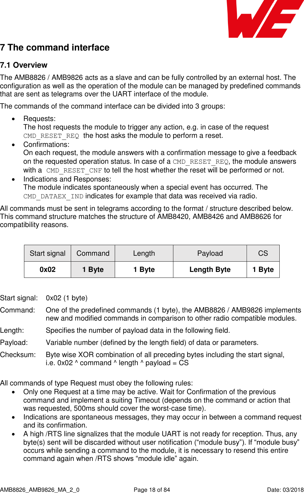      AMB8826_AMB9826_MA_2_0  Page 18 of 84  Date: 03/2018 7 The command interface 7.1 Overview The AMB8826 / AMB9826 acts as a slave and can be fully controlled by an external host. The configuration as well as the operation of the module can be managed by predefined commands that are sent as telegrams over the UART interface of the module. The commands of the command interface can be divided into 3 groups:   Requests:  The host requests the module to trigger any action, e.g. in case of the request CMD_RESET_REQ the host asks the module to perform a reset.   Confirmations:  On each request, the module answers with a confirmation message to give a feedback on the requested operation status. In case of a CMD_RESET_REQ, the module answers with a CMD_RESET_CNF to tell the host whether the reset will be performed or not.   Indications and Responses:  The module indicates spontaneously when a special event has occurred. The CMD_DATAEX_IND indicates for example that data was received via radio. All commands must be sent in telegrams according to the format / structure described below. This command structure matches the structure of AMB8420, AMB8426 and AMB8626 for compatibility reasons.  Start signal Command Length Payload CS 0x02 1 Byte 1 Byte Length Byte 1 Byte  Start signal:  0x02 (1 byte) Command:   One of the predefined commands (1 byte), the AMB8826 / AMB9826 implements new and modified commands in comparison to other radio compatible modules. Length:  Specifies the number of payload data in the following field. Payload:  Variable number (defined by the length field) of data or parameters. Checksum:  Byte wise XOR combination of all preceding bytes including the start signal, i.e. 0x02 ^ command ^ length ^ payload = CS  All commands of type Request must obey the following rules:   Only one Request at a time may be active. Wait for Confirmation of the previous command and implement a suiting Timeout (depends on the command or action that was requested, 500ms should cover the worst-case time).   Indications are spontaneous messages, they may occur in between a command request and its confirmation.   A high /RTS line signalizes that the module UART is not ready for reception. Thus, any byte(s) sent will be discarded without user notification (“module busy”). If “module busy” occurs while sending a command to the module, it is necessary to resend this entire command again when /RTS shows “module idle” again.    