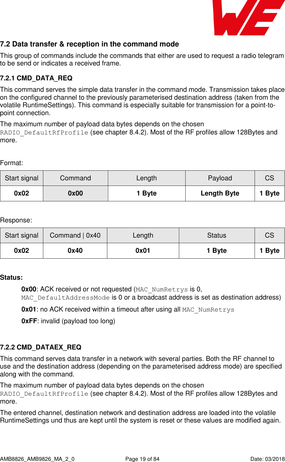      AMB8826_AMB9826_MA_2_0  Page 19 of 84  Date: 03/2018 7.2 Data transfer &amp; reception in the command mode This group of commands include the commands that either are used to request a radio telegram to be send or indicates a received frame. 7.2.1 CMD_DATA_REQ This command serves the simple data transfer in the command mode. Transmission takes place on the configured channel to the previously parameterised destination address (taken from the volatile RuntimeSettings). This command is especially suitable for transmission for a point-to-point connection. The maximum number of payload data bytes depends on the chosen RADIO_DefaultRfProfile (see chapter 8.4.2). Most of the RF profiles allow 128Bytes and more.  Format: Start signal Command Length Payload CS 0x02 0x00 1 Byte Length Byte 1 Byte  Response: Start signal Command | 0x40 Length Status CS 0x02 0x40 0x01 1 Byte 1 Byte  Status: 0x00: ACK received or not requested (MAC_NumRetrys is 0, MAC_DefaultAddressMode is 0 or a broadcast address is set as destination address)  0x01: no ACK received within a timeout after using all MAC_NumRetrys  0xFF: invalid (payload too long)  7.2.2 CMD_DATAEX_REQ This command serves data transfer in a network with several parties. Both the RF channel to use and the destination address (depending on the parameterised address mode) are specified along with the command.  The maximum number of payload data bytes depends on the chosen RADIO_DefaultRfProfile (see chapter 8.4.2). Most of the RF profiles allow 128Bytes and more. The entered channel, destination network and destination address are loaded into the volatile RuntimeSettings und thus are kept until the system is reset or these values are modified again.  