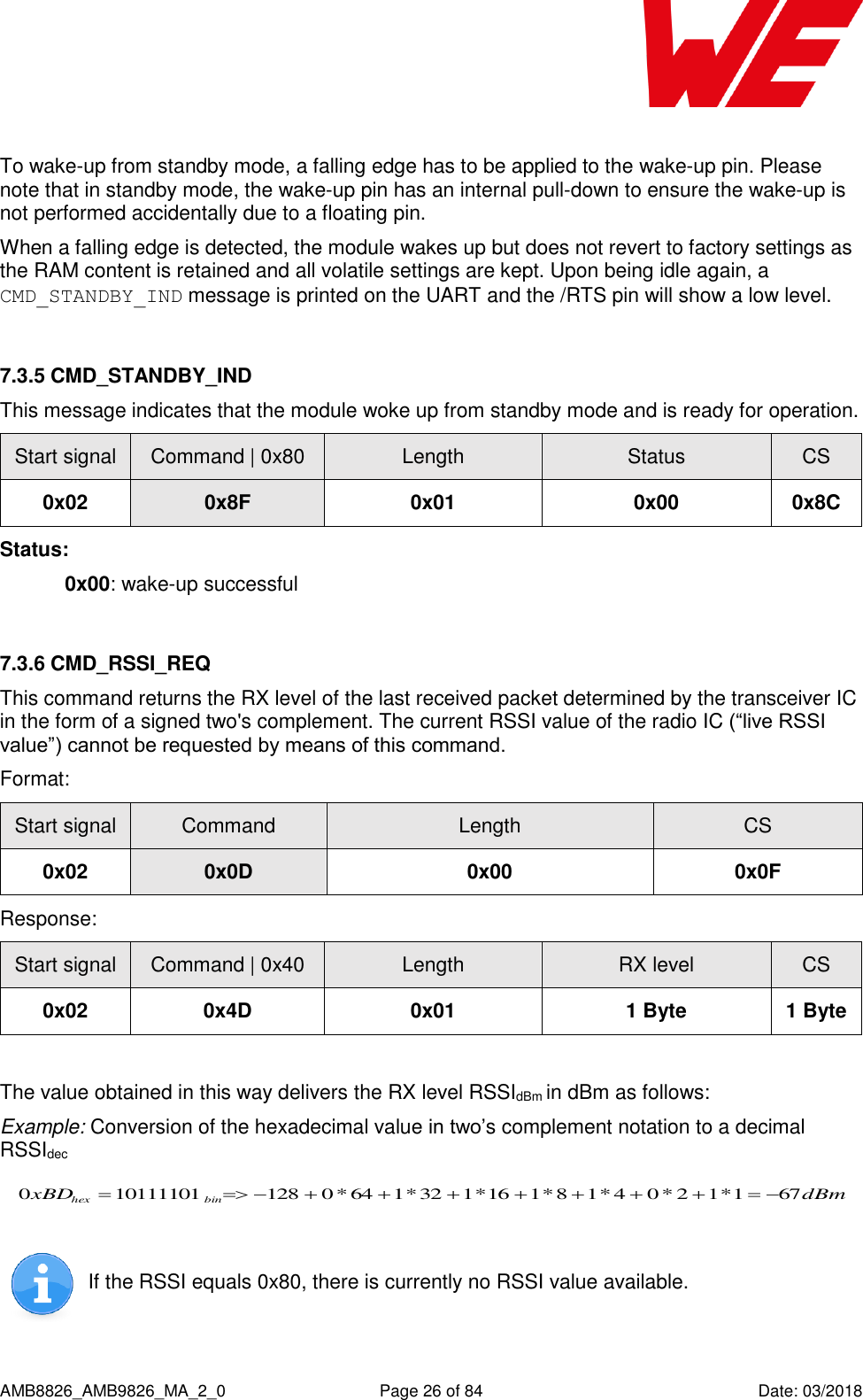      AMB8826_AMB9826_MA_2_0  Page 26 of 84  Date: 03/2018  To wake-up from standby mode, a falling edge has to be applied to the wake-up pin. Please note that in standby mode, the wake-up pin has an internal pull-down to ensure the wake-up is not performed accidentally due to a floating pin. When a falling edge is detected, the module wakes up but does not revert to factory settings as the RAM content is retained and all volatile settings are kept. Upon being idle again, a CMD_STANDBY_IND message is printed on the UART and the /RTS pin will show a low level.  7.3.5 CMD_STANDBY_IND This message indicates that the module woke up from standby mode and is ready for operation. Start signal Command | 0x80 Length Status CS 0x02 0x8F 0x01 0x00 0x8C Status: 0x00: wake-up successful  7.3.6 CMD_RSSI_REQ This command returns the RX level of the last received packet determined by the transceiver IC in the form of a signed two&apos;s complement. The current RSSI value of the radio IC (“live RSSI value”) cannot be requested by means of this command. Format: Start signal Command Length CS 0x02 0x0D 0x00 0x0F Response: Start signal Command | 0x40 Length RX level CS 0x02 0x4D 0x01 1 Byte 1 Byte  The value obtained in this way delivers the RX level RSSIdBm in dBm as follows: Example: Conversion of the hexadecimal value in two’s complement notation to a decimal RSSIdec dBmxBD binhex 671*12*04*18*116*132*164*0128101111010     If the RSSI equals 0x80, there is currently no RSSI value available.    