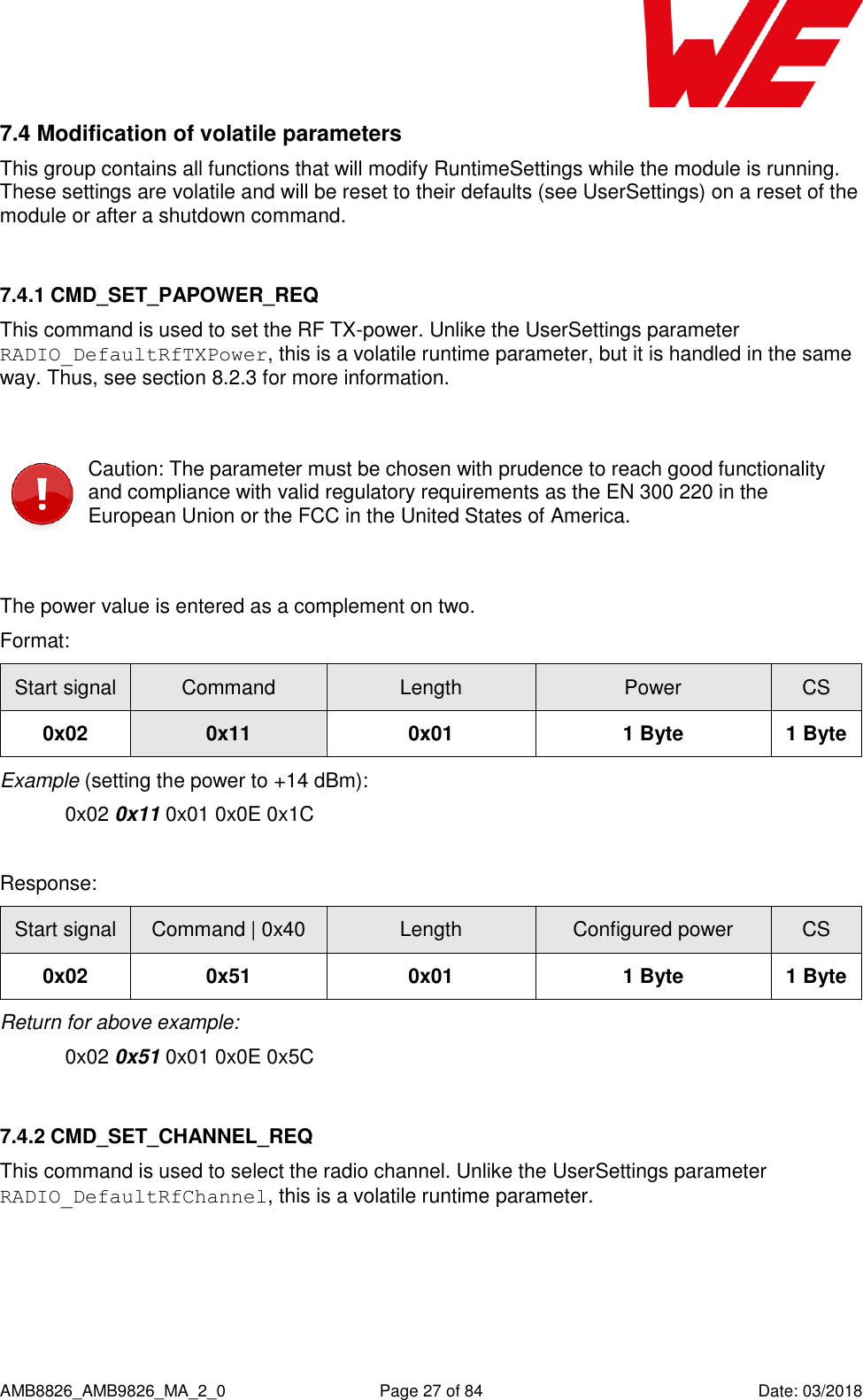      AMB8826_AMB9826_MA_2_0  Page 27 of 84  Date: 03/2018 7.4 Modification of volatile parameters This group contains all functions that will modify RuntimeSettings while the module is running. These settings are volatile and will be reset to their defaults (see UserSettings) on a reset of the module or after a shutdown command.  7.4.1 CMD_SET_PAPOWER_REQ This command is used to set the RF TX-power. Unlike the UserSettings parameter RADIO_DefaultRfTXPower, this is a volatile runtime parameter, but it is handled in the same way. Thus, see section 8.2.3 for more information.   Caution: The parameter must be chosen with prudence to reach good functionality and compliance with valid regulatory requirements as the EN 300 220 in the European Union or the FCC in the United States of America.  The power value is entered as a complement on two. Format: Start signal Command Length Power CS 0x02 0x11 0x01 1 Byte 1 Byte Example (setting the power to +14 dBm):   0x02 0x11 0x01 0x0E 0x1C  Response: Start signal Command | 0x40 Length Configured power CS 0x02 0x51 0x01 1 Byte 1 Byte Return for above example:   0x02 0x51 0x01 0x0E 0x5C  7.4.2 CMD_SET_CHANNEL_REQ This command is used to select the radio channel. Unlike the UserSettings parameter RADIO_DefaultRfChannel, this is a volatile runtime parameter.  
