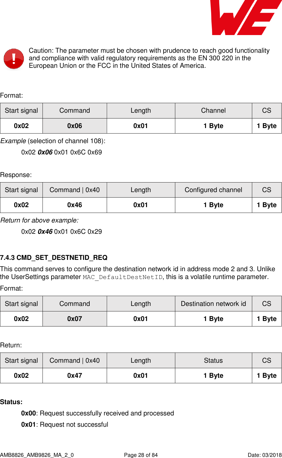      AMB8826_AMB9826_MA_2_0  Page 28 of 84  Date: 03/2018  Caution: The parameter must be chosen with prudence to reach good functionality and compliance with valid regulatory requirements as the EN 300 220 in the European Union or the FCC in the United States of America.  Format: Start signal Command Length Channel CS 0x02 0x06 0x01 1 Byte 1 Byte Example (selection of channel 108):   0x02 0x06 0x01 0x6C 0x69  Response: Start signal Command | 0x40 Length Configured channel CS 0x02 0x46 0x01 1 Byte 1 Byte Return for above example:   0x02 0x46 0x01 0x6C 0x29  7.4.3 CMD_SET_DESTNETID_REQ This command serves to configure the destination network id in address mode 2 and 3. Unlike the UserSettings parameter MAC_DefaultDestNetID, this is a volatile runtime parameter. Format: Start signal Command Length Destination network id CS 0x02 0x07 0x01 1 Byte 1 Byte  Return: Start signal Command | 0x40 Length Status CS 0x02 0x47 0x01 1 Byte 1 Byte  Status: 0x00: Request successfully received and processed  0x01: Request not successful  