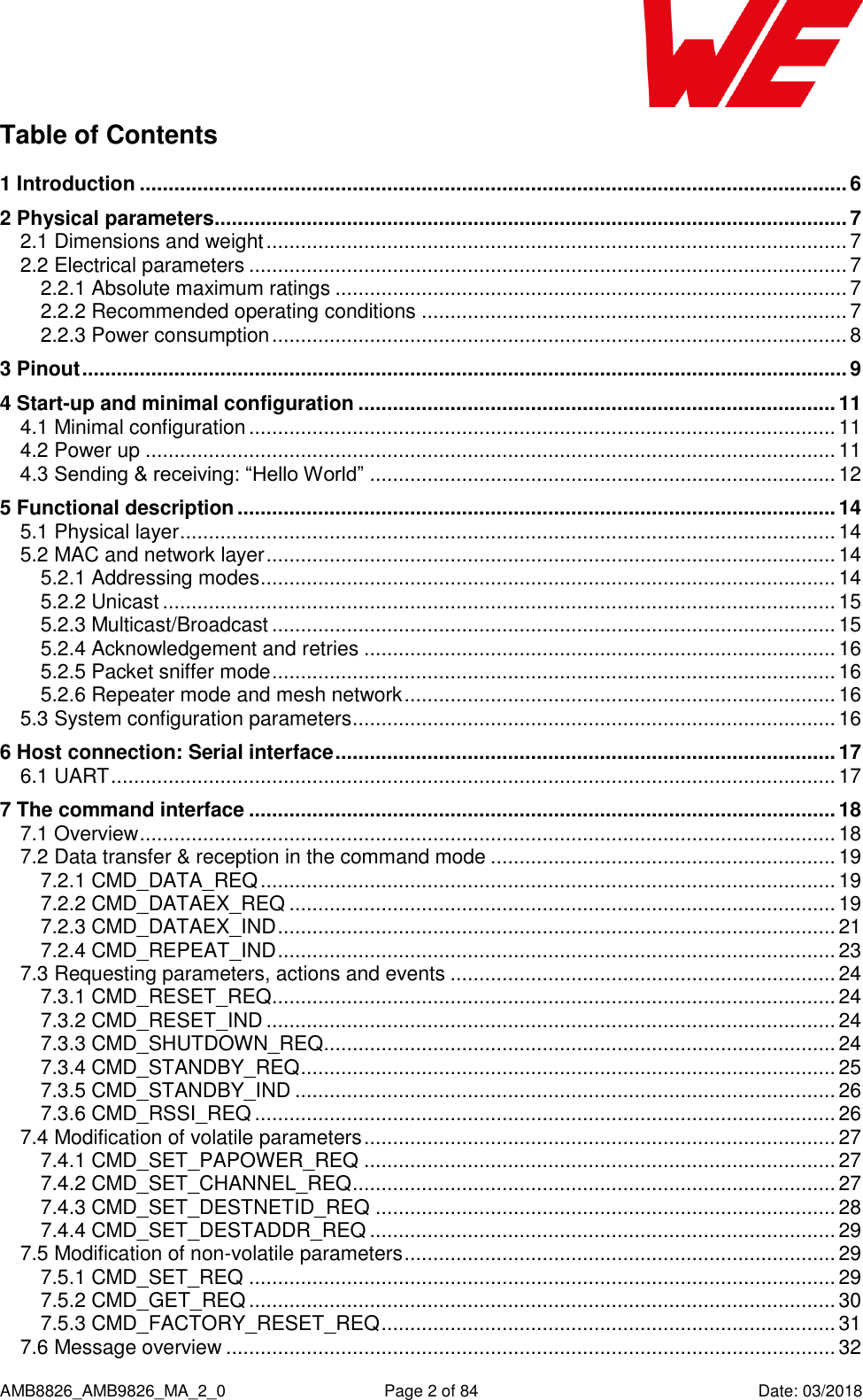      AMB8826_AMB9826_MA_2_0  Page 2 of 84  Date: 03/2018 Table of Contents 1 Introduction ........................................................................................................................... 6 2 Physical parameters .............................................................................................................. 7 2.1 Dimensions and weight ..................................................................................................... 7 2.2 Electrical parameters ........................................................................................................ 7 2.2.1 Absolute maximum ratings ......................................................................................... 7 2.2.2 Recommended operating conditions .......................................................................... 7 2.2.3 Power consumption .................................................................................................... 8 3 Pinout ..................................................................................................................................... 9 4 Start-up and minimal configuration ................................................................................... 11 4.1 Minimal configuration ...................................................................................................... 11 4.2 Power up ........................................................................................................................ 11 4.3 Sending &amp; receiving: “Hello World” ................................................................................. 12 5 Functional description ........................................................................................................ 14 5.1 Physical layer .................................................................................................................. 14 5.2 MAC and network layer ................................................................................................... 14 5.2.1 Addressing modes .................................................................................................... 14 5.2.2 Unicast ..................................................................................................................... 15 5.2.3 Multicast/Broadcast .................................................................................................. 15 5.2.4 Acknowledgement and retries .................................................................................. 16 5.2.5 Packet sniffer mode .................................................................................................. 16 5.2.6 Repeater mode and mesh network ........................................................................... 16 5.3 System configuration parameters .................................................................................... 16 6 Host connection: Serial interface ....................................................................................... 17 6.1 UART .............................................................................................................................. 17 7 The command interface ...................................................................................................... 18 7.1 Overview ......................................................................................................................... 18 7.2 Data transfer &amp; reception in the command mode ............................................................ 19 7.2.1 CMD_DATA_REQ .................................................................................................... 19 7.2.2 CMD_DATAEX_REQ ............................................................................................... 19 7.2.3 CMD_DATAEX_IND ................................................................................................. 21 7.2.4 CMD_REPEAT_IND ................................................................................................. 23 7.3 Requesting parameters, actions and events ................................................................... 24 7.3.1 CMD_RESET_REQ .................................................................................................. 24 7.3.2 CMD_RESET_IND ................................................................................................... 24 7.3.3 CMD_SHUTDOWN_REQ......................................................................................... 24 7.3.4 CMD_STANDBY_REQ ............................................................................................. 25 7.3.5 CMD_STANDBY_IND .............................................................................................. 26 7.3.6 CMD_RSSI_REQ ..................................................................................................... 26 7.4 Modification of volatile parameters .................................................................................. 27 7.4.1 CMD_SET_PAPOWER_REQ .................................................................................. 27 7.4.2 CMD_SET_CHANNEL_REQ .................................................................................... 27 7.4.3 CMD_SET_DESTNETID_REQ ................................................................................ 28 7.4.4 CMD_SET_DESTADDR_REQ ................................................................................. 29 7.5 Modification of non-volatile parameters ........................................................................... 29 7.5.1 CMD_SET_REQ ...................................................................................................... 29 7.5.2 CMD_GET_REQ ...................................................................................................... 30 7.5.3 CMD_FACTORY_RESET_REQ ............................................................................... 31 7.6 Message overview .......................................................................................................... 32 