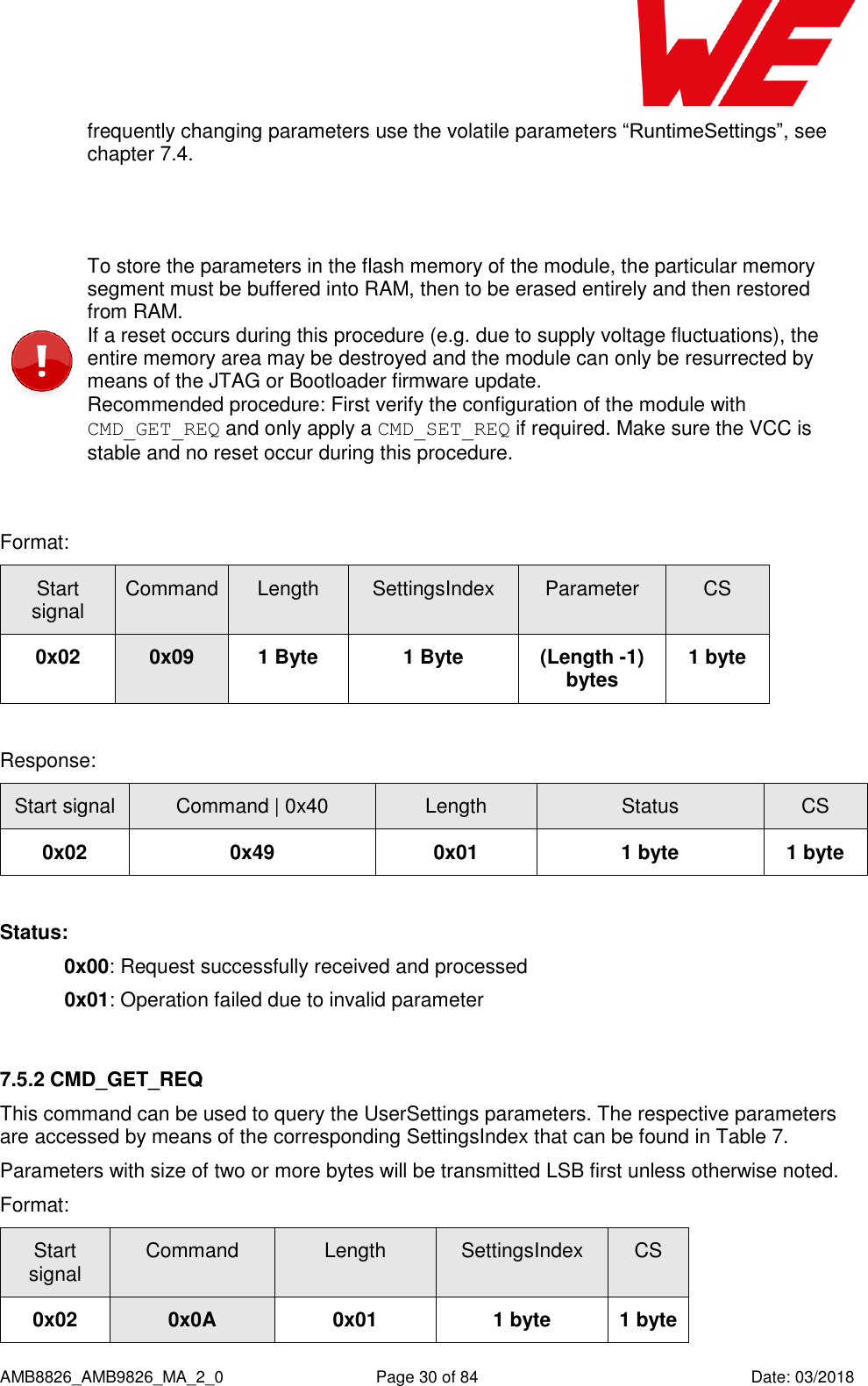      AMB8826_AMB9826_MA_2_0  Page 30 of 84  Date: 03/2018 frequently changing parameters use the volatile parameters “RuntimeSettings”, see chapter 7.4.   To store the parameters in the flash memory of the module, the particular memory segment must be buffered into RAM, then to be erased entirely and then restored from RAM.  If a reset occurs during this procedure (e.g. due to supply voltage fluctuations), the entire memory area may be destroyed and the module can only be resurrected by means of the JTAG or Bootloader firmware update. Recommended procedure: First verify the configuration of the module with CMD_GET_REQ and only apply a CMD_SET_REQ if required. Make sure the VCC is stable and no reset occur during this procedure.  Format:    Start signal Command Length SettingsIndex Parameter CS 0x02 0x09 1 Byte 1 Byte (Length -1) bytes 1 byte  Response:   Start signal Command | 0x40 Length Status CS 0x02 0x49 0x01 1 byte 1 byte  Status: 0x00: Request successfully received and processed  0x01: Operation failed due to invalid parameter  7.5.2 CMD_GET_REQ This command can be used to query the UserSettings parameters. The respective parameters are accessed by means of the corresponding SettingsIndex that can be found in Table 7. Parameters with size of two or more bytes will be transmitted LSB first unless otherwise noted. Format: Start signal Command Length SettingsIndex CS 0x02 0x0A 0x01 1 byte 1 byte 