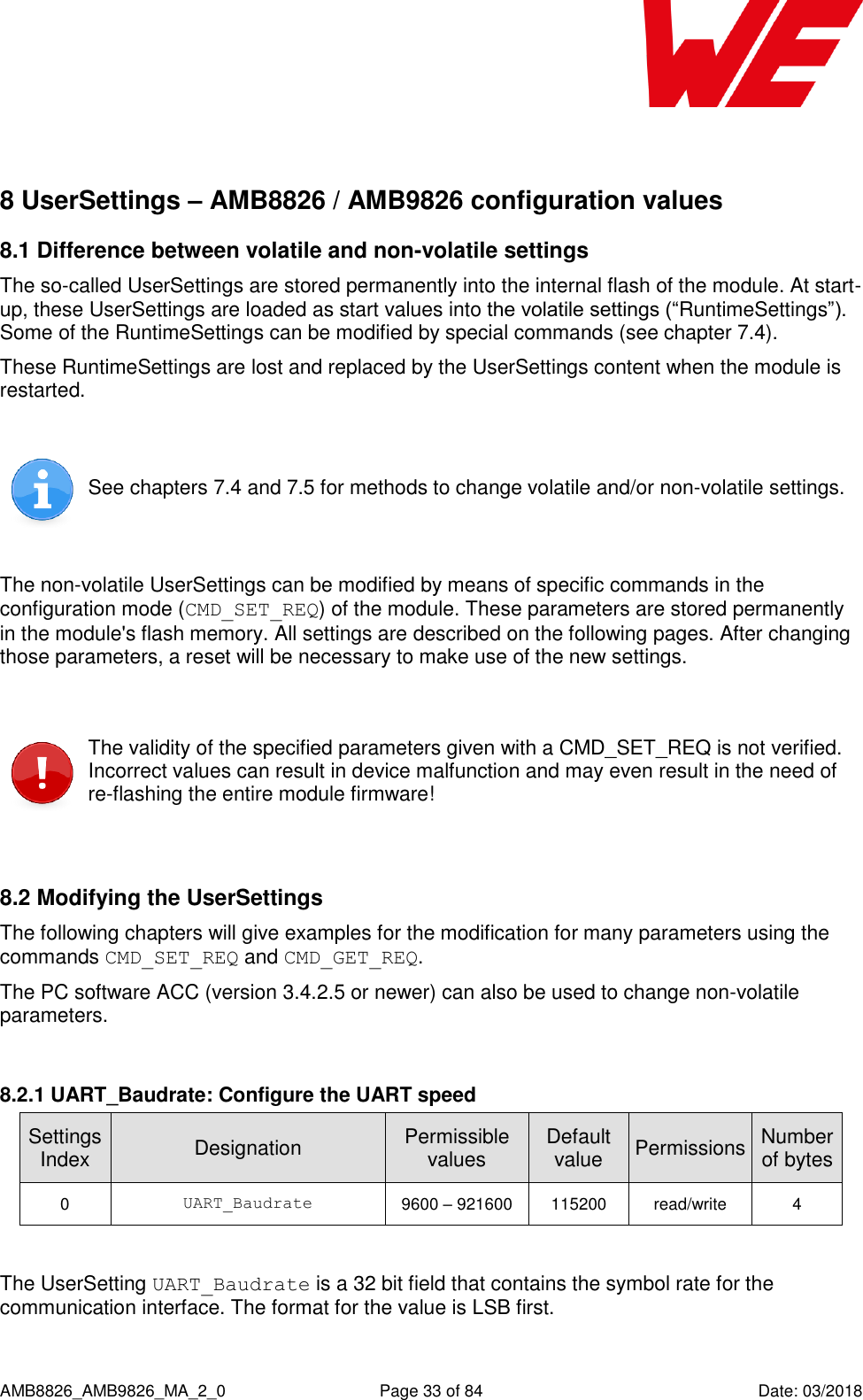      AMB8826_AMB9826_MA_2_0  Page 33 of 84  Date: 03/2018  8 UserSettings – AMB8826 / AMB9826 configuration values 8.1 Difference between volatile and non-volatile settings The so-called UserSettings are stored permanently into the internal flash of the module. At start-up, these UserSettings are loaded as start values into the volatile settings (“RuntimeSettings”). Some of the RuntimeSettings can be modified by special commands (see chapter 7.4). These RuntimeSettings are lost and replaced by the UserSettings content when the module is restarted.   See chapters 7.4 and 7.5 for methods to change volatile and/or non-volatile settings.  The non-volatile UserSettings can be modified by means of specific commands in the configuration mode (CMD_SET_REQ) of the module. These parameters are stored permanently in the module&apos;s flash memory. All settings are described on the following pages. After changing those parameters, a reset will be necessary to make use of the new settings.   The validity of the specified parameters given with a CMD_SET_REQ is not verified. Incorrect values can result in device malfunction and may even result in the need of re-flashing the entire module firmware!  8.2 Modifying the UserSettings The following chapters will give examples for the modification for many parameters using the commands CMD_SET_REQ and CMD_GET_REQ.  The PC software ACC (version 3.4.2.5 or newer) can also be used to change non-volatile parameters.  8.2.1 UART_Baudrate: Configure the UART speed SettingsIndex Designation Permissible values Default value Permissions Number of bytes 0 UART_Baudrate 9600 – 921600 115200 read/write 4  The UserSetting UART_Baudrate is a 32 bit field that contains the symbol rate for the communication interface. The format for the value is LSB first.  