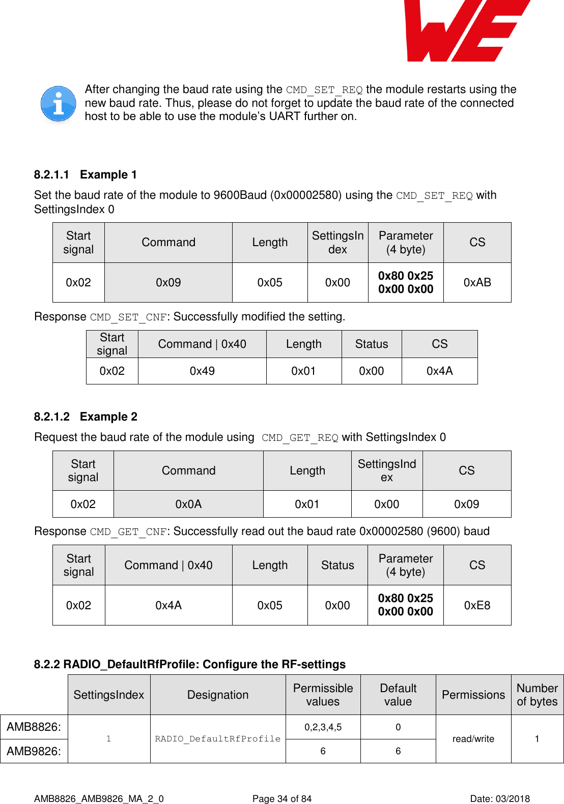      AMB8826_AMB9826_MA_2_0  Page 34 of 84  Date: 03/2018  After changing the baud rate using the CMD_SET_REQ the module restarts using the new baud rate. Thus, please do not forget to update the baud rate of the connected host to be able to use the module’s UART further on.  8.2.1.1  Example 1 Set the baud rate of the module to 9600Baud (0x00002580) using the CMD_SET_REQ with SettingsIndex 0 Start signal Command Length SettingsIndex Parameter (4 byte) CS 0x02 0x09 0x05 0x00 0x80 0x25 0x00 0x00 0xAB Response CMD_SET_CNF: Successfully modified the setting. Start signal Command | 0x40 Length Status CS 0x02 0x49 0x01 0x00 0x4A 8.2.1.2  Example 2 Request the baud rate of the module using CMD_GET_REQ with SettingsIndex 0 Start signal Command Length SettingsIndex CS 0x02 0x0A 0x01 0x00 0x09 Response CMD_GET_CNF: Successfully read out the baud rate 0x00002580 (9600) baud Start signal Command | 0x40 Length Status Parameter (4 byte) CS 0x02 0x4A 0x05 0x00 0x80 0x25 0x00 0x00 0xE8  8.2.2 RADIO_DefaultRfProfile: Configure the RF-settings  SettingsIndex Designation Permissible values Default value Permissions Number of bytes AMB8826: 1 RADIO_DefaultRfProfile  0,2,3,4,5 0 read/write 1 AMB9826: 6 6 