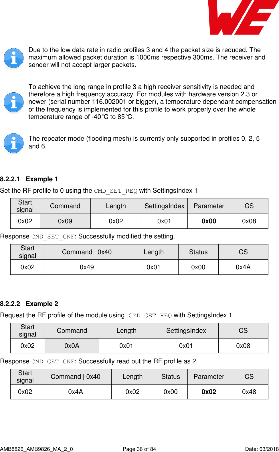      AMB8826_AMB9826_MA_2_0  Page 36 of 84  Date: 03/2018  Due to the low data rate in radio profiles 3 and 4 the packet size is reduced. The maximum allowed packet duration is 1000ms respective 300ms. The receiver and sender will not accept larger packets.  To achieve the long range in profile 3 a high receiver sensitivity is needed and therefore a high frequency accuracy. For modules with hardware version 2.3 or newer (serial number 116.002001 or bigger), a temperature dependant compensation of the frequency is implemented for this profile to work properly over the whole temperature range of -40°C to 85°C.  The repeater mode (flooding mesh) is currently only supported in profiles 0, 2, 5 and 6.  8.2.2.1  Example 1 Set the RF profile to 0 using the CMD_SET_REQ with SettingsIndex 1 Start signal Command Length SettingsIndex Parameter CS 0x02 0x09 0x02 0x01 0x00 0x08 Response CMD_SET_CNF: Successfully modified the setting. Start signal Command | 0x40 Length Status CS 0x02 0x49 0x01 0x00 0x4A  8.2.2.2  Example 2 Request the RF profile of the module using CMD_GET_REQ with SettingsIndex 1 Start signal Command Length SettingsIndex CS 0x02 0x0A 0x01 0x01 0x08 Response CMD_GET_CNF: Successfully read out the RF profile as 2. Start signal Command | 0x40 Length Status Parameter CS 0x02 0x4A 0x02 0x00 0x02 0x48  