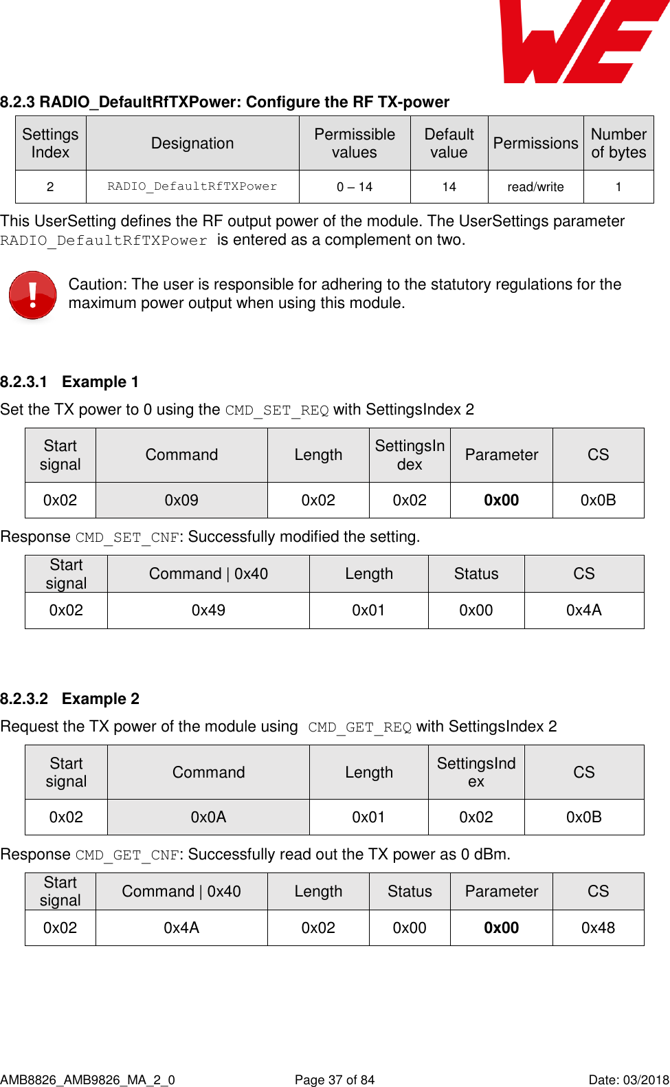      AMB8826_AMB9826_MA_2_0  Page 37 of 84  Date: 03/2018 8.2.3 RADIO_DefaultRfTXPower: Configure the RF TX-power SettingsIndex Designation Permissible values Default value Permissions Number of bytes 2 RADIO_DefaultRfTXPower 0 – 14 14 read/write 1 This UserSetting defines the RF output power of the module. The UserSettings parameter RADIO_DefaultRfTXPower is entered as a complement on two.  Caution: The user is responsible for adhering to the statutory regulations for the maximum power output when using this module.  8.2.3.1  Example 1 Set the TX power to 0 using the CMD_SET_REQ with SettingsIndex 2 Start signal Command Length SettingsIndex Parameter CS 0x02 0x09 0x02 0x02 0x00 0x0B Response CMD_SET_CNF: Successfully modified the setting. Start signal Command | 0x40 Length Status CS 0x02 0x49 0x01 0x00 0x4A  8.2.3.2  Example 2 Request the TX power of the module using CMD_GET_REQ with SettingsIndex 2 Start signal Command Length SettingsIndex CS 0x02 0x0A 0x01 0x02 0x0B Response CMD_GET_CNF: Successfully read out the TX power as 0 dBm. Start signal Command | 0x40 Length Status Parameter CS 0x02 0x4A 0x02 0x00 0x00 0x48  