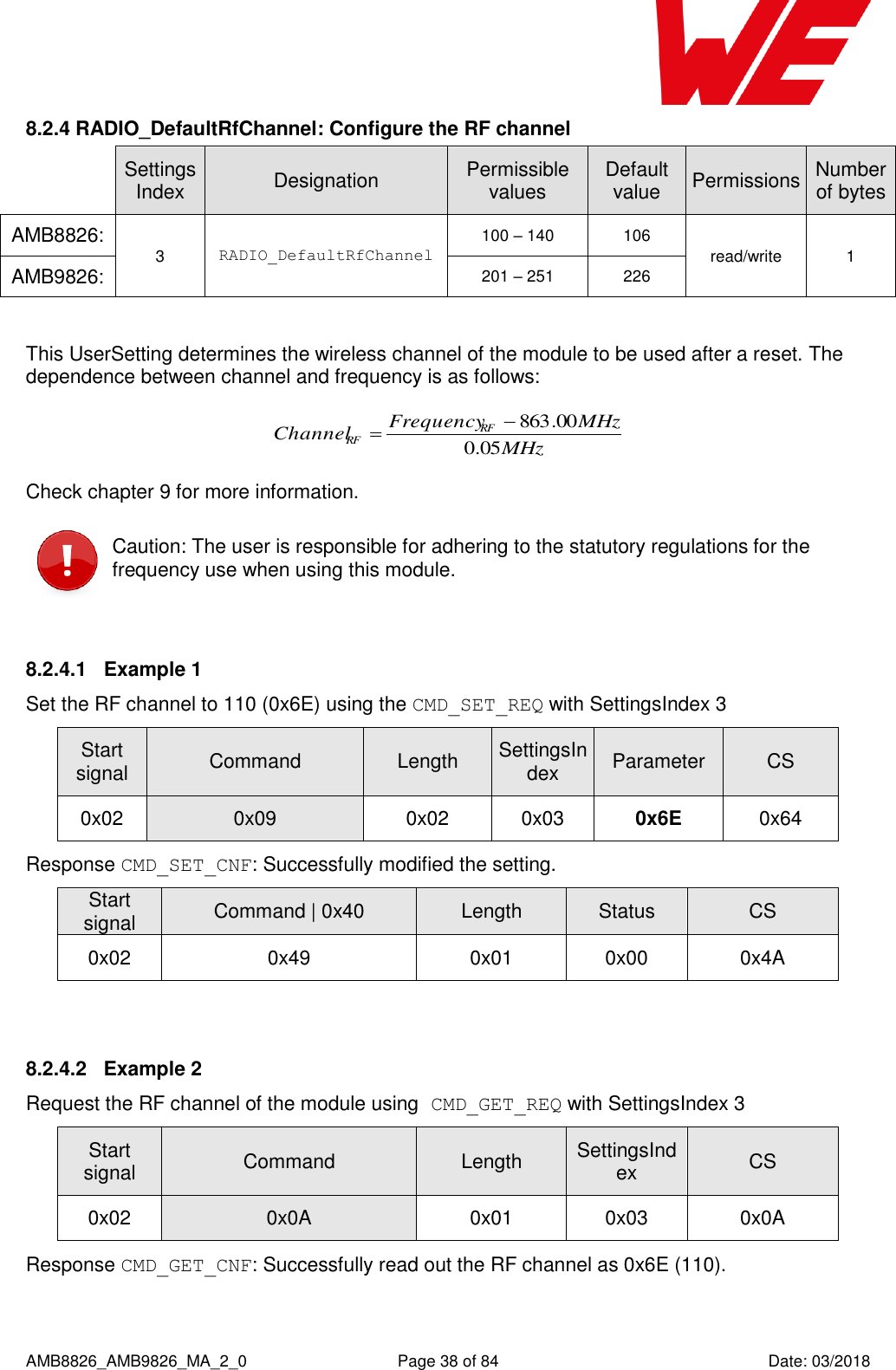      AMB8826_AMB9826_MA_2_0  Page 38 of 84  Date: 03/2018 8.2.4 RADIO_DefaultRfChannel: Configure the RF channel  SettingsIndex Designation Permissible values Default value Permissions Number of bytes AMB8826: 3 RADIO_DefaultRfChannel 100 – 140 106 read/write 1 AMB9826: 201 – 251 226  This UserSetting determines the wireless channel of the module to be used after a reset. The dependence between channel and frequency is as follows: MHzMHzFrequencyChannel RFRF 05.000.863 Check chapter 9 for more information.  Caution: The user is responsible for adhering to the statutory regulations for the frequency use when using this module.  8.2.4.1  Example 1 Set the RF channel to 110 (0x6E) using the CMD_SET_REQ with SettingsIndex 3 Start signal Command Length SettingsIndex Parameter CS 0x02 0x09 0x02 0x03 0x6E 0x64 Response CMD_SET_CNF: Successfully modified the setting. Start signal Command | 0x40 Length Status CS 0x02 0x49 0x01 0x00 0x4A  8.2.4.2  Example 2 Request the RF channel of the module using CMD_GET_REQ with SettingsIndex 3 Start signal Command Length SettingsIndex CS 0x02 0x0A 0x01 0x03 0x0A Response CMD_GET_CNF: Successfully read out the RF channel as 0x6E (110). 