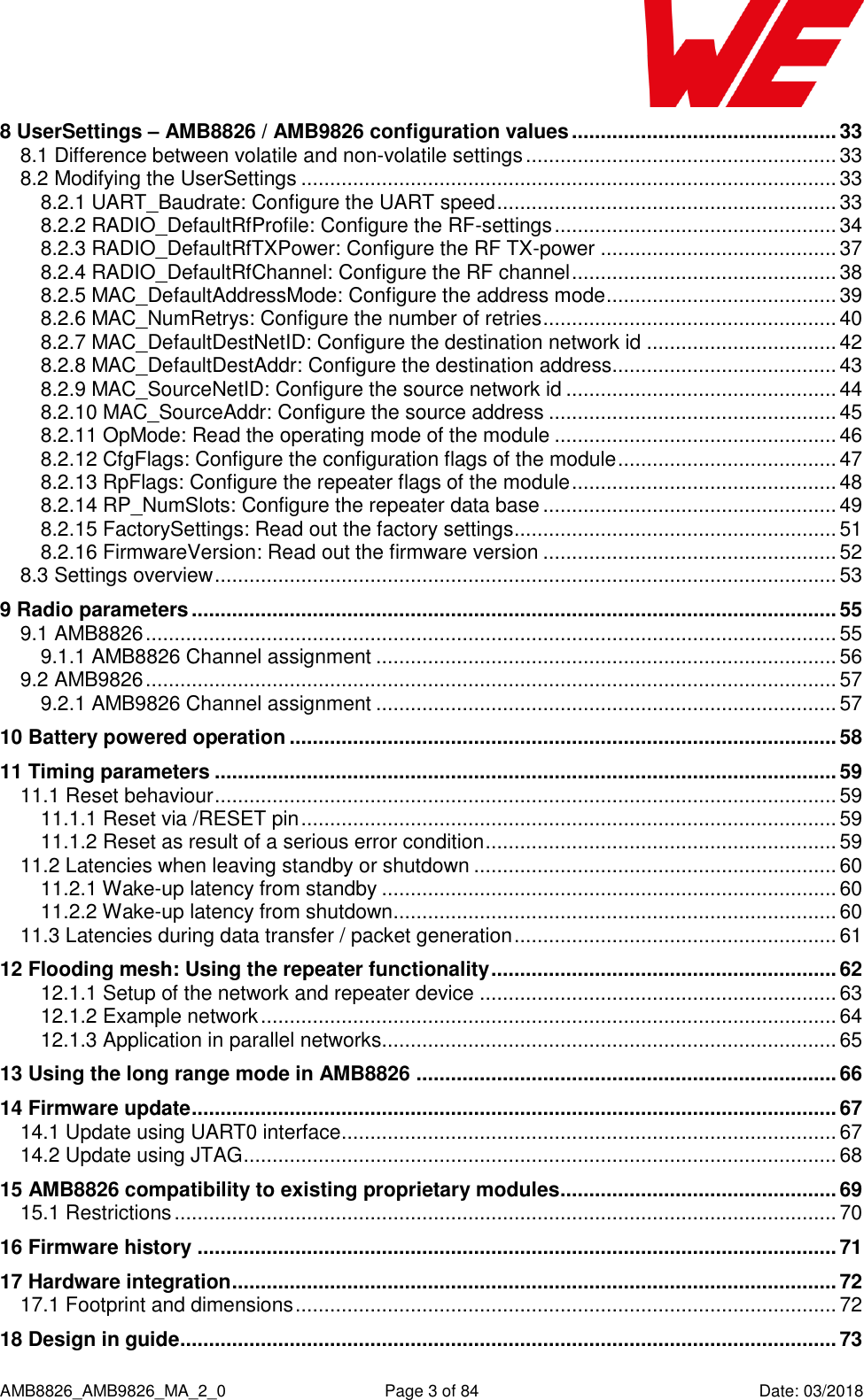      AMB8826_AMB9826_MA_2_0  Page 3 of 84  Date: 03/2018 8 UserSettings – AMB8826 / AMB9826 configuration values .............................................. 33 8.1 Difference between volatile and non-volatile settings ...................................................... 33 8.2 Modifying the UserSettings ............................................................................................. 33 8.2.1 UART_Baudrate: Configure the UART speed ........................................................... 33 8.2.2 RADIO_DefaultRfProfile: Configure the RF-settings ................................................. 34 8.2.3 RADIO_DefaultRfTXPower: Configure the RF TX-power ......................................... 37 8.2.4 RADIO_DefaultRfChannel: Configure the RF channel .............................................. 38 8.2.5 MAC_DefaultAddressMode: Configure the address mode ........................................ 39 8.2.6 MAC_NumRetrys: Configure the number of retries ................................................... 40 8.2.7 MAC_DefaultDestNetID: Configure the destination network id ................................. 42 8.2.8 MAC_DefaultDestAddr: Configure the destination address ....................................... 43 8.2.9 MAC_SourceNetID: Configure the source network id ............................................... 44 8.2.10 MAC_SourceAddr: Configure the source address .................................................. 45 8.2.11 OpMode: Read the operating mode of the module ................................................. 46 8.2.12 CfgFlags: Configure the configuration flags of the module ...................................... 47 8.2.13 RpFlags: Configure the repeater flags of the module .............................................. 48 8.2.14 RP_NumSlots: Configure the repeater data base ................................................... 49 8.2.15 FactorySettings: Read out the factory settings ........................................................ 51 8.2.16 FirmwareVersion: Read out the firmware version ................................................... 52 8.3 Settings overview ............................................................................................................ 53 9 Radio parameters ................................................................................................................ 55 9.1 AMB8826 ........................................................................................................................ 55 9.1.1 AMB8826 Channel assignment ................................................................................ 56 9.2 AMB9826 ........................................................................................................................ 57 9.2.1 AMB9826 Channel assignment ................................................................................ 57 10 Battery powered operation ............................................................................................... 58 11 Timing parameters ............................................................................................................ 59 11.1 Reset behaviour ............................................................................................................ 59 11.1.1 Reset via /RESET pin ............................................................................................. 59 11.1.2 Reset as result of a serious error condition ............................................................. 59 11.2 Latencies when leaving standby or shutdown ............................................................... 60 11.2.1 Wake-up latency from standby ............................................................................... 60 11.2.2 Wake-up latency from shutdown ............................................................................. 60 11.3 Latencies during data transfer / packet generation ........................................................ 61 12 Flooding mesh: Using the repeater functionality ............................................................ 62 12.1.1 Setup of the network and repeater device .............................................................. 63 12.1.2 Example network .................................................................................................... 64 12.1.3 Application in parallel networks............................................................................... 65 13 Using the long range mode in AMB8826 ......................................................................... 66 14 Firmware update ................................................................................................................ 67 14.1 Update using UART0 interface ...................................................................................... 67 14.2 Update using JTAG ....................................................................................................... 68 15 AMB8826 compatibility to existing proprietary modules ................................................ 69 15.1 Restrictions ................................................................................................................... 70 16 Firmware history ............................................................................................................... 71 17 Hardware integration ......................................................................................................... 72 17.1 Footprint and dimensions .............................................................................................. 72 18 Design in guide .................................................................................................................. 73 