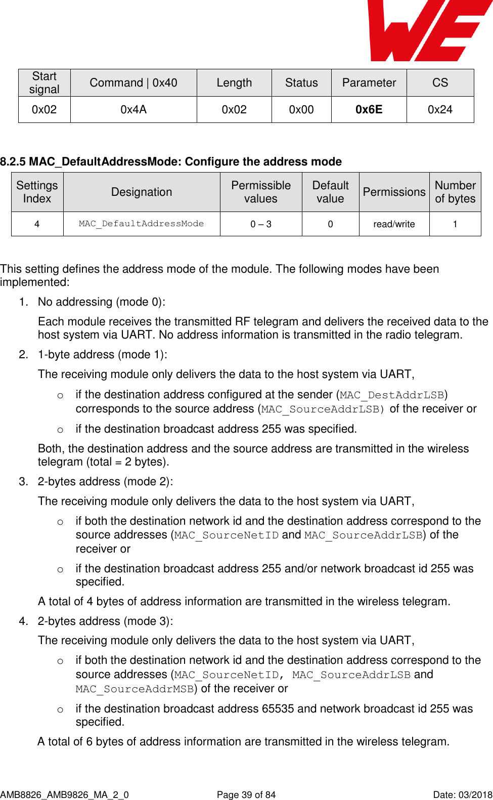      AMB8826_AMB9826_MA_2_0  Page 39 of 84  Date: 03/2018 Start signal Command | 0x40 Length Status Parameter CS 0x02 0x4A 0x02 0x00 0x6E 0x24  8.2.5 MAC_DefaultAddressMode: Configure the address mode SettingsIndex Designation Permissible values Default value Permissions Number of bytes 4 MAC_DefaultAddressMode 0 – 3 0 read/write 1  This setting defines the address mode of the module. The following modes have been implemented: 1.  No addressing (mode 0):  Each module receives the transmitted RF telegram and delivers the received data to the host system via UART. No address information is transmitted in the radio telegram. 2.  1-byte address (mode 1):  The receiving module only delivers the data to the host system via UART, o  if the destination address configured at the sender (MAC_DestAddrLSB) corresponds to the source address (MAC_SourceAddrLSB) of the receiver or o  if the destination broadcast address 255 was specified.  Both, the destination address and the source address are transmitted in the wireless telegram (total = 2 bytes). 3.  2-bytes address (mode 2):  The receiving module only delivers the data to the host system via UART, o  if both the destination network id and the destination address correspond to the source addresses (MAC_SourceNetID and MAC_SourceAddrLSB) of the receiver or o  if the destination broadcast address 255 and/or network broadcast id 255 was specified.  A total of 4 bytes of address information are transmitted in the wireless telegram. 4.  2-bytes address (mode 3):  The receiving module only delivers the data to the host system via UART, o  if both the destination network id and the destination address correspond to the source addresses (MAC_SourceNetID, MAC_SourceAddrLSB and MAC_SourceAddrMSB) of the receiver or o if the destination broadcast address 65535 and network broadcast id 255 was specified.  A total of 6 bytes of address information are transmitted in the wireless telegram.  