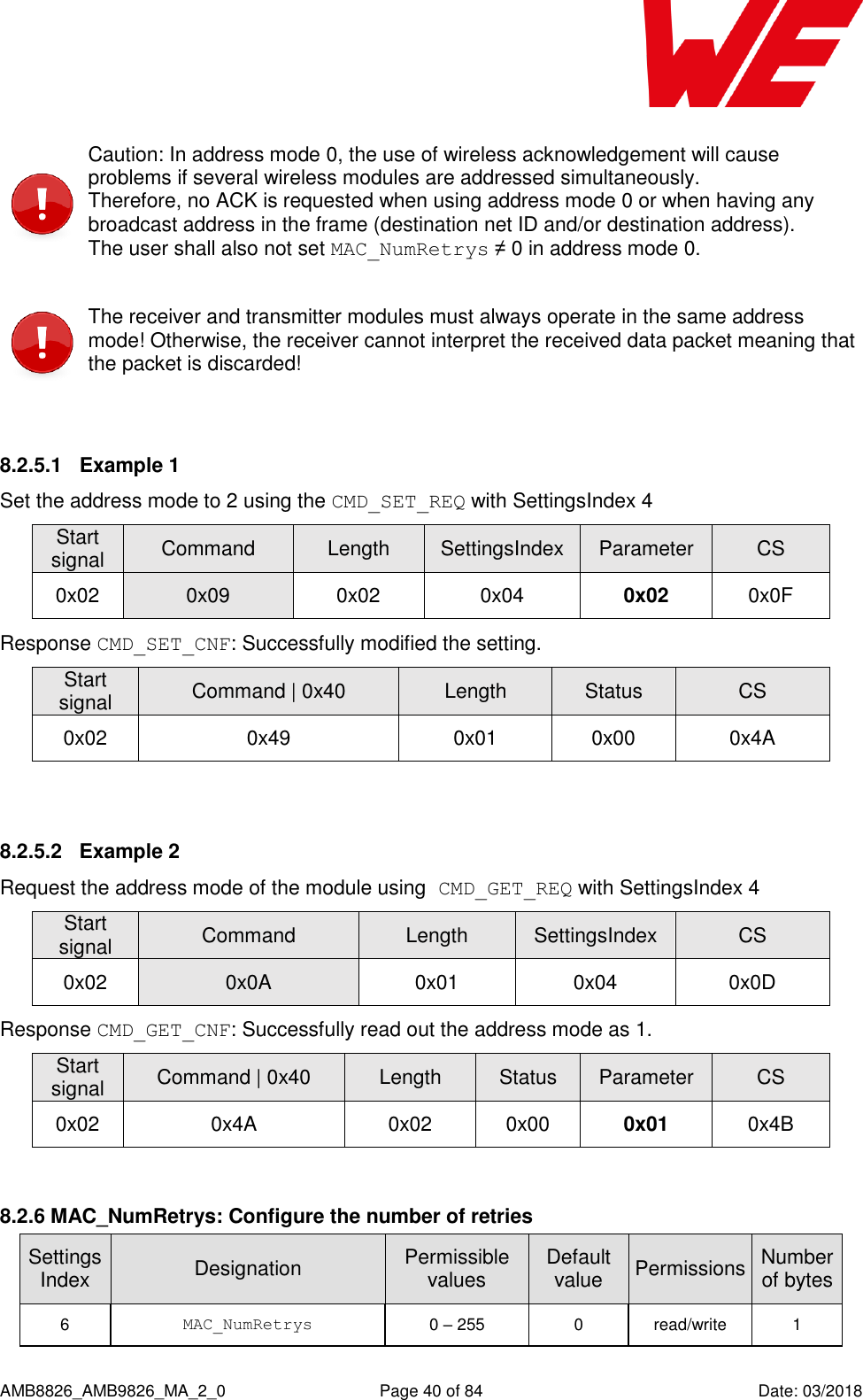      AMB8826_AMB9826_MA_2_0  Page 40 of 84  Date: 03/2018  Caution: In address mode 0, the use of wireless acknowledgement will cause problems if several wireless modules are addressed simultaneously. Therefore, no ACK is requested when using address mode 0 or when having any broadcast address in the frame (destination net ID and/or destination address). The user shall also not set MAC_NumRetrys ≠ 0 in address mode 0.  The receiver and transmitter modules must always operate in the same address mode! Otherwise, the receiver cannot interpret the received data packet meaning that the packet is discarded!  8.2.5.1  Example 1 Set the address mode to 2 using the CMD_SET_REQ with SettingsIndex 4 Start signal Command Length SettingsIndex Parameter CS 0x02 0x09 0x02 0x04 0x02 0x0F Response CMD_SET_CNF: Successfully modified the setting. Start signal Command | 0x40 Length Status CS 0x02 0x49 0x01 0x00 0x4A  8.2.5.2  Example 2 Request the address mode of the module using CMD_GET_REQ with SettingsIndex 4 Start signal Command Length SettingsIndex CS 0x02 0x0A 0x01 0x04 0x0D Response CMD_GET_CNF: Successfully read out the address mode as 1. Start signal Command | 0x40 Length Status Parameter CS 0x02 0x4A 0x02 0x00 0x01 0x4B  8.2.6 MAC_NumRetrys: Configure the number of retries SettingsIndex Designation Permissible values Default value Permissions Number of bytes 6 MAC_NumRetrys 0 – 255 0 read/write 1 