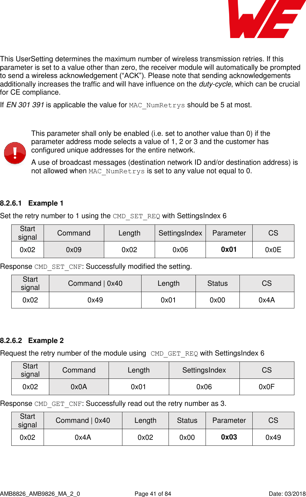      AMB8826_AMB9826_MA_2_0  Page 41 of 84  Date: 03/2018  This UserSetting determines the maximum number of wireless transmission retries. If this parameter is set to a value other than zero, the receiver module will automatically be prompted to send a wireless acknowledgement (“ACK”). Please note that sending acknowledgements additionally increases the traffic and will have influence on the duty-cycle, which can be crucial for CE compliance. If EN 301 391 is applicable the value for MAC_NumRetrys should be 5 at most.   This parameter shall only be enabled (i.e. set to another value than 0) if the parameter address mode selects a value of 1, 2 or 3 and the customer has configured unique addresses for the entire network. A use of broadcast messages (destination network ID and/or destination address) is not allowed when MAC_NumRetrys is set to any value not equal to 0.  8.2.6.1  Example 1 Set the retry number to 1 using the CMD_SET_REQ with SettingsIndex 6 Start signal Command Length SettingsIndex Parameter CS 0x02 0x09 0x02 0x06 0x01 0x0E Response CMD_SET_CNF: Successfully modified the setting. Start signal Command | 0x40 Length Status CS 0x02 0x49 0x01 0x00 0x4A  8.2.6.2  Example 2 Request the retry number of the module using CMD_GET_REQ with SettingsIndex 6 Start signal Command Length SettingsIndex CS 0x02 0x0A 0x01 0x06 0x0F Response CMD_GET_CNF: Successfully read out the retry number as 3. Start signal Command | 0x40 Length Status Parameter CS 0x02 0x4A 0x02 0x00 0x03 0x49  