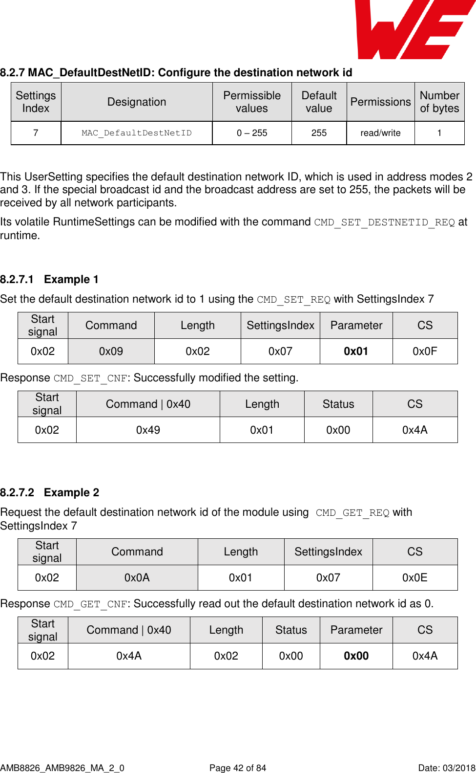      AMB8826_AMB9826_MA_2_0  Page 42 of 84  Date: 03/2018 8.2.7 MAC_DefaultDestNetID: Configure the destination network id SettingsIndex Designation Permissible values Default value Permissions Number of bytes 7 MAC_DefaultDestNetID 0 – 255 255 read/write 1  This UserSetting specifies the default destination network ID, which is used in address modes 2 and 3. If the special broadcast id and the broadcast address are set to 255, the packets will be received by all network participants. Its volatile RuntimeSettings can be modified with the command CMD_SET_DESTNETID_REQ at runtime.  8.2.7.1  Example 1 Set the default destination network id to 1 using the CMD_SET_REQ with SettingsIndex 7 Start signal Command Length SettingsIndex Parameter CS 0x02 0x09 0x02 0x07 0x01 0x0F Response CMD_SET_CNF: Successfully modified the setting. Start signal Command | 0x40 Length Status CS 0x02 0x49 0x01 0x00 0x4A  8.2.7.2  Example 2 Request the default destination network id of the module using CMD_GET_REQ with SettingsIndex 7 Start signal Command Length SettingsIndex CS 0x02 0x0A 0x01 0x07 0x0E Response CMD_GET_CNF: Successfully read out the default destination network id as 0. Start signal Command | 0x40 Length Status Parameter CS 0x02 0x4A 0x02 0x00 0x00 0x4A  