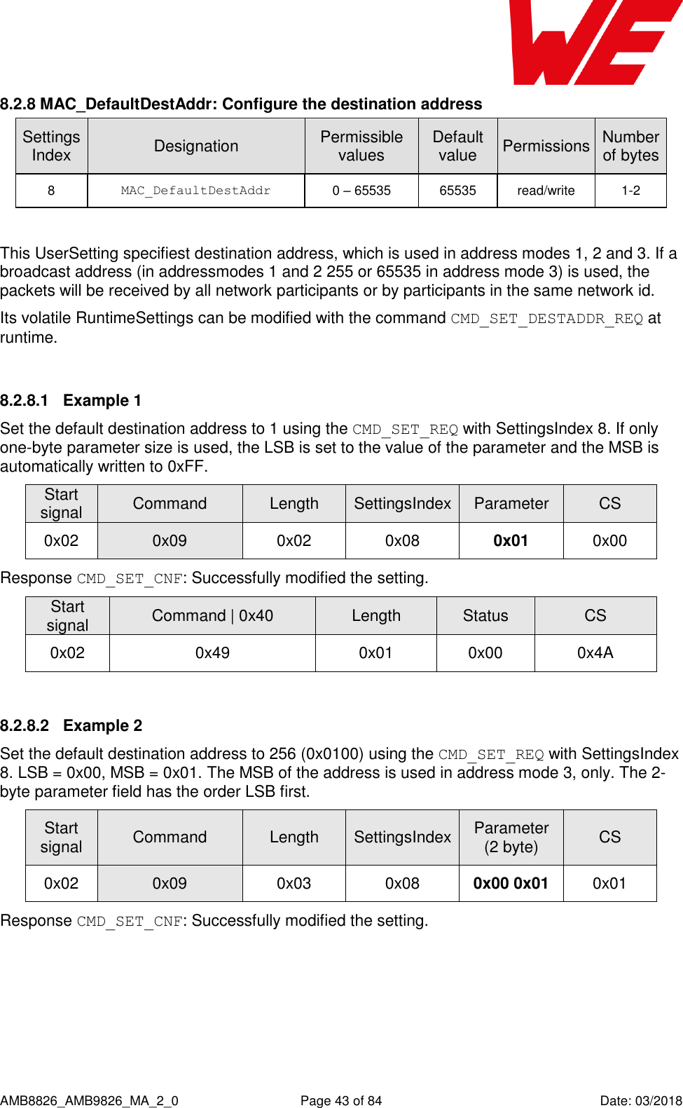      AMB8826_AMB9826_MA_2_0  Page 43 of 84  Date: 03/2018 8.2.8 MAC_DefaultDestAddr: Configure the destination address SettingsIndex Designation Permissible values Default value Permissions Number of bytes 8 MAC_DefaultDestAddr 0 – 65535 65535 read/write 1-2  This UserSetting specifiest destination address, which is used in address modes 1, 2 and 3. If a broadcast address (in addressmodes 1 and 2 255 or 65535 in address mode 3) is used, the packets will be received by all network participants or by participants in the same network id. Its volatile RuntimeSettings can be modified with the command CMD_SET_DESTADDR_REQ at runtime.  8.2.8.1  Example 1 Set the default destination address to 1 using the CMD_SET_REQ with SettingsIndex 8. If only one-byte parameter size is used, the LSB is set to the value of the parameter and the MSB is automatically written to 0xFF. Start signal Command Length SettingsIndex Parameter CS 0x02 0x09 0x02 0x08 0x01 0x00 Response CMD_SET_CNF: Successfully modified the setting. Start signal Command | 0x40 Length Status CS 0x02 0x49 0x01 0x00 0x4A  8.2.8.2  Example 2 Set the default destination address to 256 (0x0100) using the CMD_SET_REQ with SettingsIndex 8. LSB = 0x00, MSB = 0x01. The MSB of the address is used in address mode 3, only. The 2-byte parameter field has the order LSB first. Start signal Command Length SettingsIndex Parameter (2 byte) CS 0x02 0x09 0x03 0x08 0x00 0x01 0x01 Response CMD_SET_CNF: Successfully modified the setting. 