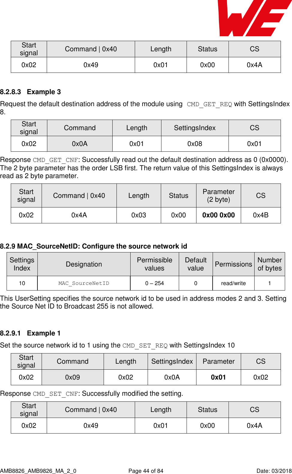      AMB8826_AMB9826_MA_2_0  Page 44 of 84  Date: 03/2018 Start signal Command | 0x40 Length Status CS 0x02 0x49 0x01 0x00 0x4A 8.2.8.3  Example 3 Request the default destination address of the module using CMD_GET_REQ with SettingsIndex 8. Start signal Command Length SettingsIndex CS 0x02 0x0A 0x01 0x08 0x01 Response CMD_GET_CNF: Successfully read out the default destination address as 0 (0x0000). The 2 byte parameter has the order LSB first. The return value of this SettingsIndex is always read as 2 byte parameter. Start signal Command | 0x40 Length Status Parameter (2 byte) CS 0x02 0x4A 0x03 0x00 0x00 0x00 0x4B  8.2.9 MAC_SourceNetID: Configure the source network id SettingsIndex Designation Permissible values Default value Permissions Number of bytes 10 MAC_SourceNetID 0 – 254 0 read/write 1 This UserSetting specifies the source network id to be used in address modes 2 and 3. Setting the Source Net ID to Broadcast 255 is not allowed.  8.2.9.1  Example 1 Set the source network id to 1 using the CMD_SET_REQ with SettingsIndex 10 Start signal Command Length SettingsIndex Parameter CS 0x02 0x09 0x02 0x0A 0x01 0x02 Response CMD_SET_CNF: Successfully modified the setting. Start signal Command | 0x40 Length Status CS 0x02 0x49 0x01 0x00 0x4A  