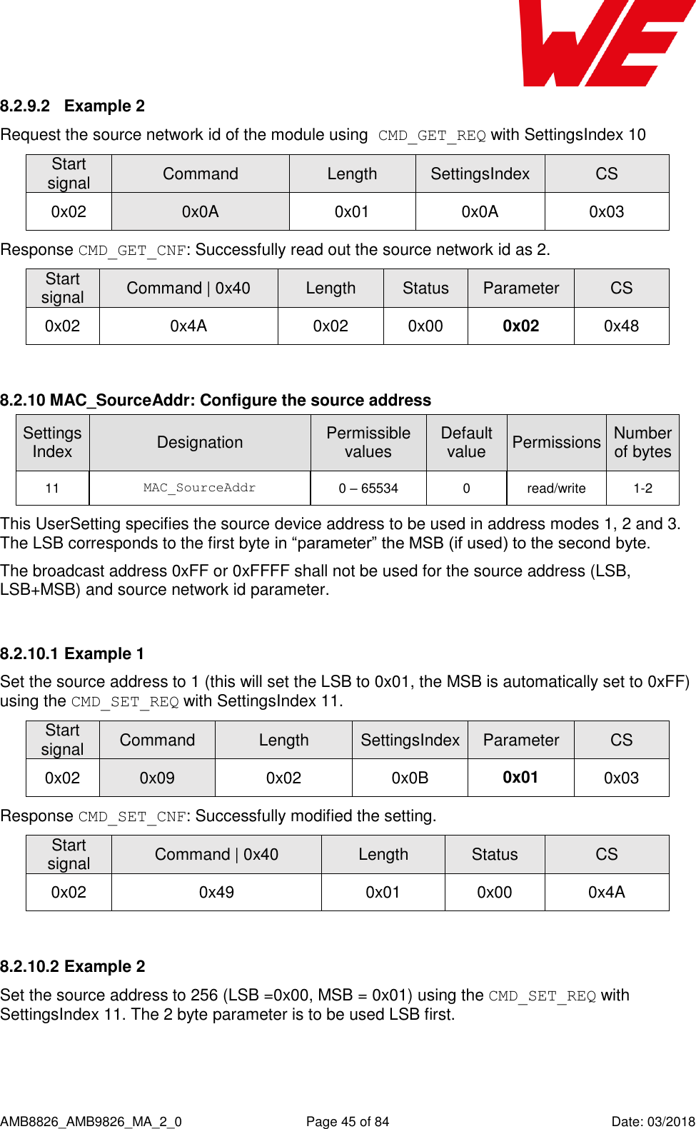      AMB8826_AMB9826_MA_2_0  Page 45 of 84  Date: 03/2018 8.2.9.2  Example 2 Request the source network id of the module using CMD_GET_REQ with SettingsIndex 10 Start signal Command Length SettingsIndex CS 0x02 0x0A 0x01 0x0A 0x03 Response CMD_GET_CNF: Successfully read out the source network id as 2. Start signal Command | 0x40 Length Status Parameter CS 0x02 0x4A 0x02 0x00 0x02 0x48  8.2.10 MAC_SourceAddr: Configure the source address SettingsIndex Designation Permissible values Default value Permissions Number of bytes 11 MAC_SourceAddr 0 – 65534 0 read/write 1-2 This UserSetting specifies the source device address to be used in address modes 1, 2 and 3. The LSB corresponds to the first byte in “parameter” the MSB (if used) to the second byte. The broadcast address 0xFF or 0xFFFF shall not be used for the source address (LSB, LSB+MSB) and source network id parameter.  8.2.10.1 Example 1 Set the source address to 1 (this will set the LSB to 0x01, the MSB is automatically set to 0xFF) using the CMD_SET_REQ with SettingsIndex 11. Start signal Command Length SettingsIndex Parameter CS 0x02 0x09 0x02 0x0B 0x01 0x03 Response CMD_SET_CNF: Successfully modified the setting. Start signal Command | 0x40 Length Status CS 0x02 0x49 0x01 0x00 0x4A  8.2.10.2 Example 2 Set the source address to 256 (LSB =0x00, MSB = 0x01) using the CMD_SET_REQ with SettingsIndex 11. The 2 byte parameter is to be used LSB first.  