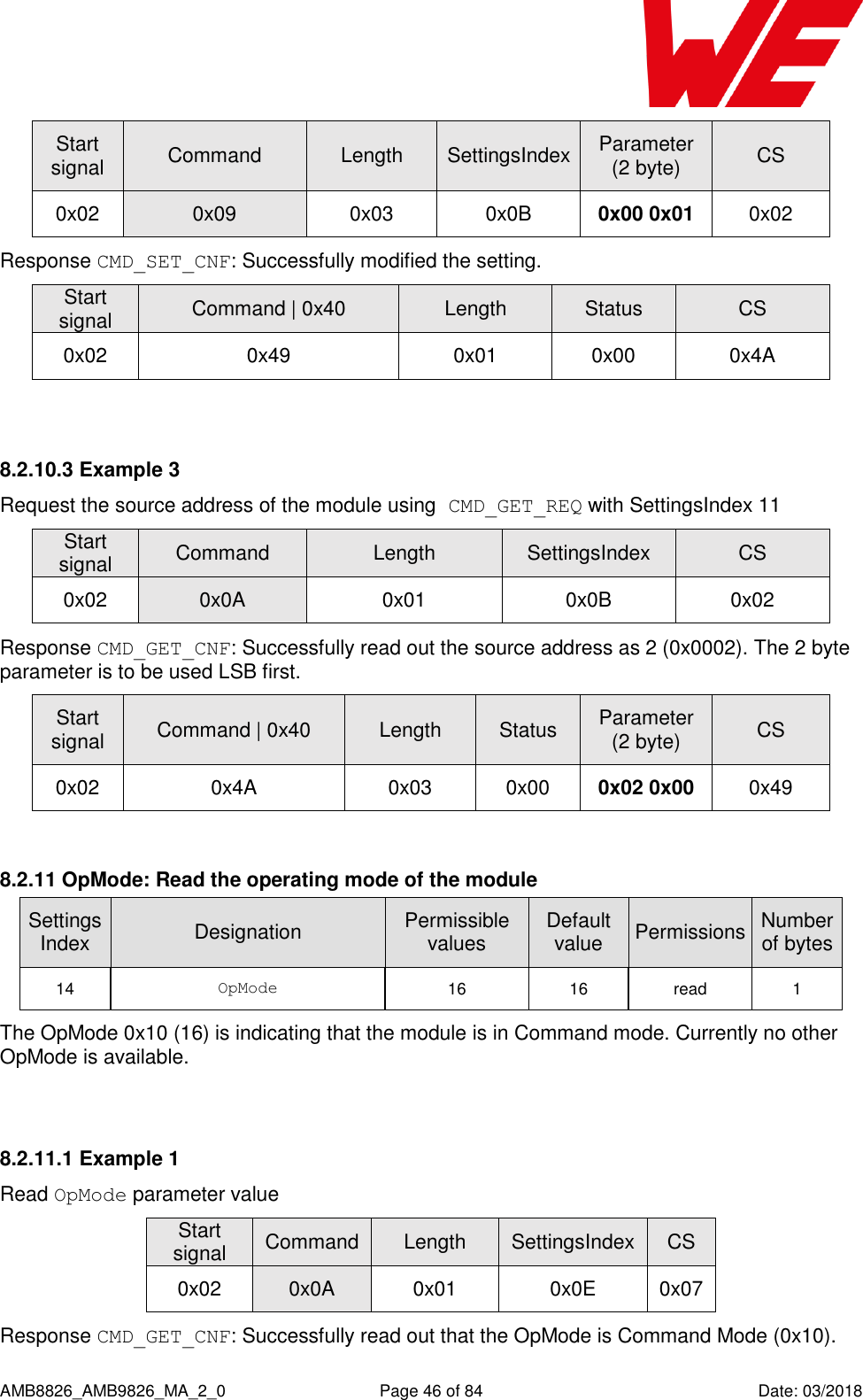      AMB8826_AMB9826_MA_2_0  Page 46 of 84  Date: 03/2018 Start signal Command Length SettingsIndex Parameter (2 byte) CS 0x02 0x09 0x03 0x0B 0x00 0x01 0x02 Response CMD_SET_CNF: Successfully modified the setting. Start signal Command | 0x40 Length Status CS 0x02 0x49 0x01 0x00 0x4A  8.2.10.3 Example 3 Request the source address of the module using CMD_GET_REQ with SettingsIndex 11 Start signal Command Length SettingsIndex CS 0x02 0x0A 0x01 0x0B 0x02 Response CMD_GET_CNF: Successfully read out the source address as 2 (0x0002). The 2 byte parameter is to be used LSB first. Start signal Command | 0x40 Length Status Parameter (2 byte) CS 0x02 0x4A 0x03 0x00 0x02 0x00 0x49  8.2.11 OpMode: Read the operating mode of the module SettingsIndex Designation Permissible values Default value Permissions Number of bytes 14 OpMode 16 16 read 1 The OpMode 0x10 (16) is indicating that the module is in Command mode. Currently no other OpMode is available.  8.2.11.1 Example 1 Read OpMode parameter value Start signal Command Length SettingsIndex CS 0x02 0x0A 0x01 0x0E 0x07 Response CMD_GET_CNF: Successfully read out that the OpMode is Command Mode (0x10). 