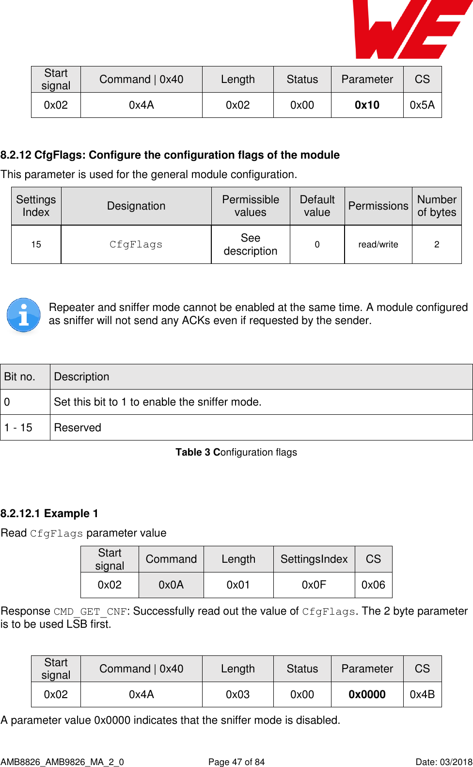      AMB8826_AMB9826_MA_2_0  Page 47 of 84  Date: 03/2018 Start signal Command | 0x40 Length Status Parameter CS 0x02 0x4A 0x02 0x00 0x10 0x5A  8.2.12 CfgFlags: Configure the configuration flags of the module This parameter is used for the general module configuration.  SettingsIndex Designation Permissible values Default value Permissions Number of bytes 15 CfgFlags See description 0 read/write 2   Repeater and sniffer mode cannot be enabled at the same time. A module configured as sniffer will not send any ACKs even if requested by the sender.  Bit no. Description 0 Set this bit to 1 to enable the sniffer mode. 1 - 15 Reserved Table 3 Configuration flags  8.2.12.1 Example 1 Read CfgFlags parameter value Start signal Command Length SettingsIndex CS 0x02 0x0A 0x01 0x0F 0x06 Response CMD_GET_CNF: Successfully read out the value of CfgFlags. The 2 byte parameter is to be used LSB first.  Start signal Command | 0x40 Length Status Parameter CS 0x02 0x4A 0x03 0x00 0x0000 0x4B A parameter value 0x0000 indicates that the sniffer mode is disabled. 