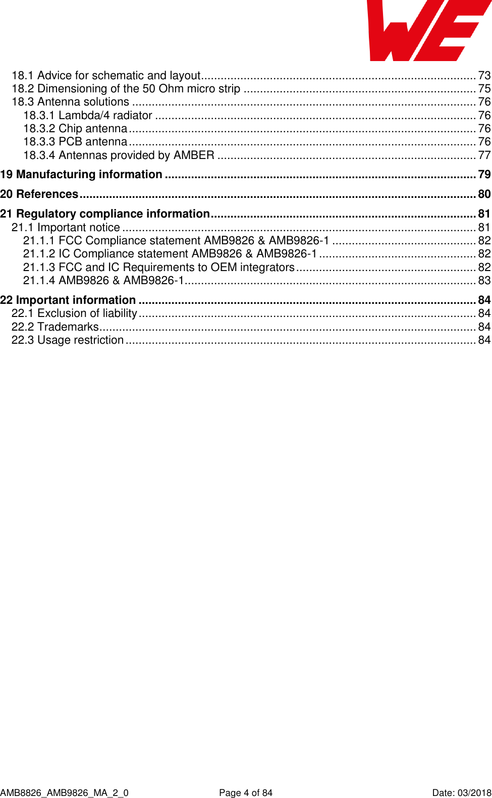      AMB8826_AMB9826_MA_2_0  Page 4 of 84  Date: 03/2018 18.1 Advice for schematic and layout .................................................................................... 73 18.2 Dimensioning of the 50 Ohm micro strip ....................................................................... 75 18.3 Antenna solutions ......................................................................................................... 76 18.3.1 Lambda/4 radiator .................................................................................................. 76 18.3.2 Chip antenna .......................................................................................................... 76 18.3.3 PCB antenna .......................................................................................................... 76 18.3.4 Antennas provided by AMBER ............................................................................... 77 19 Manufacturing information ............................................................................................... 79 20 References ......................................................................................................................... 80 21 Regulatory compliance information ................................................................................. 81 21.1 Important notice ............................................................................................................ 81 21.1.1 FCC Compliance statement AMB9826 &amp; AMB9826-1 ............................................ 82 21.1.2 IC Compliance statement AMB9826 &amp; AMB9826-1 ................................................ 82 21.1.3 FCC and IC Requirements to OEM integrators ....................................................... 82 21.1.4 AMB9826 &amp; AMB9826-1......................................................................................... 83 22 Important information ....................................................................................................... 84 22.1 Exclusion of liability ....................................................................................................... 84 22.2 Trademarks ................................................................................................................... 84 22.3 Usage restriction ........................................................................................................... 84     
