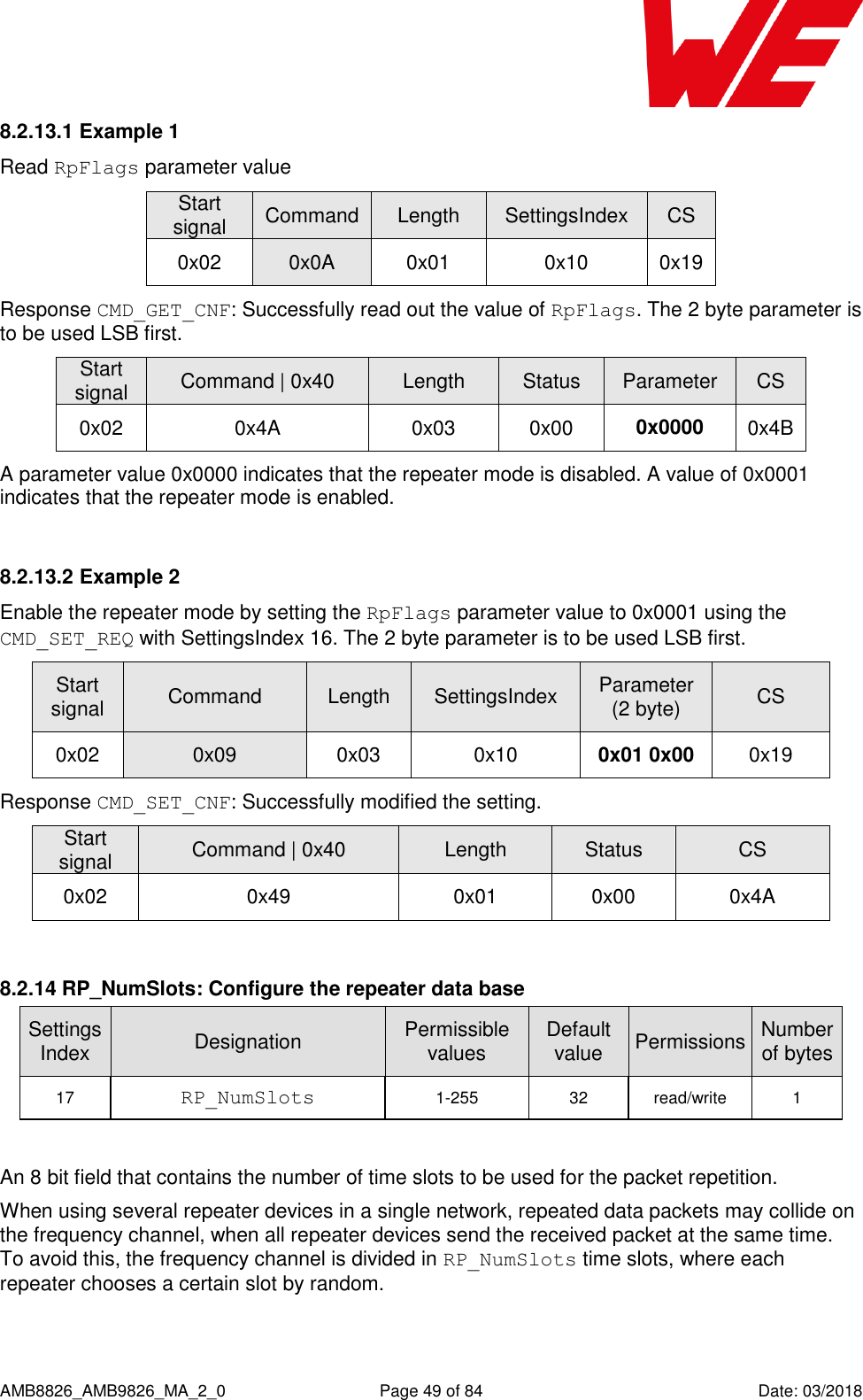      AMB8826_AMB9826_MA_2_0  Page 49 of 84  Date: 03/2018 8.2.13.1 Example 1 Read RpFlags parameter value Start signal Command Length SettingsIndex CS 0x02 0x0A 0x01 0x10 0x19 Response CMD_GET_CNF: Successfully read out the value of RpFlags. The 2 byte parameter is to be used LSB first. Start signal Command | 0x40 Length Status Parameter CS 0x02 0x4A 0x03 0x00 0x0000 0x4B A parameter value 0x0000 indicates that the repeater mode is disabled. A value of 0x0001 indicates that the repeater mode is enabled.  8.2.13.2 Example 2 Enable the repeater mode by setting the RpFlags parameter value to 0x0001 using the CMD_SET_REQ with SettingsIndex 16. The 2 byte parameter is to be used LSB first. Start signal Command Length SettingsIndex Parameter (2 byte) CS 0x02 0x09 0x03 0x10 0x01 0x00 0x19 Response CMD_SET_CNF: Successfully modified the setting. Start signal Command | 0x40 Length Status CS 0x02 0x49 0x01 0x00 0x4A  8.2.14 RP_NumSlots: Configure the repeater data base SettingsIndex Designation Permissible values Default value Permissions Number of bytes 17 RP_NumSlots 1-255 32 read/write 1  An 8 bit field that contains the number of time slots to be used for the packet repetition. When using several repeater devices in a single network, repeated data packets may collide on the frequency channel, when all repeater devices send the received packet at the same time. To avoid this, the frequency channel is divided in RP_NumSlots time slots, where each repeater chooses a certain slot by random. 