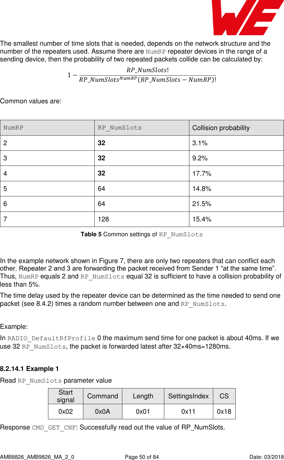      AMB8826_AMB9826_MA_2_0  Page 50 of 84  Date: 03/2018 The smallest number of time slots that is needed, depends on the network structure and the number of the repeaters used. Assume there are NumRP repeater devices in the range of a sending device, then the probability of two repeated packets collide can be calculated by:       Common values are:  NumRP RP_NumSlots Collision probability 2 32 3.1% 3 32 9.2% 4 32 17.7% 5 64 14.8% 6 64 21.5% 7 128 15.4%     Table 5 Common settings of RP_NumSlots   In the example network shown in Figure 7, there are only two repeaters that can conflict each other. Repeater 2 and 3 are forwarding the packet received from Sender 1 “at the same time”. Thus, NumRP equals 2 and RP_NumSlots equal 32 is sufficient to have a collision probability of less than 5%. The time delay used by the repeater device can be determined as the time needed to send one packet (see 8.4.2) times a random number between one and RP_NumSlots.  Example:  In RADIO_DefaultRfProfile 0 the maximum send time for one packet is about 40ms. If we use 32 RP_NumSlots, the packet is forwarded latest after 32×40ms=1280ms. 8.2.14.1 Example 1 Read RP_NumSlots parameter value Start signal Command Length SettingsIndex CS 0x02 0x0A 0x01 0x11 0x18 Response CMD_GET_CNF: Successfully read out the value of RP_NumSlots. 