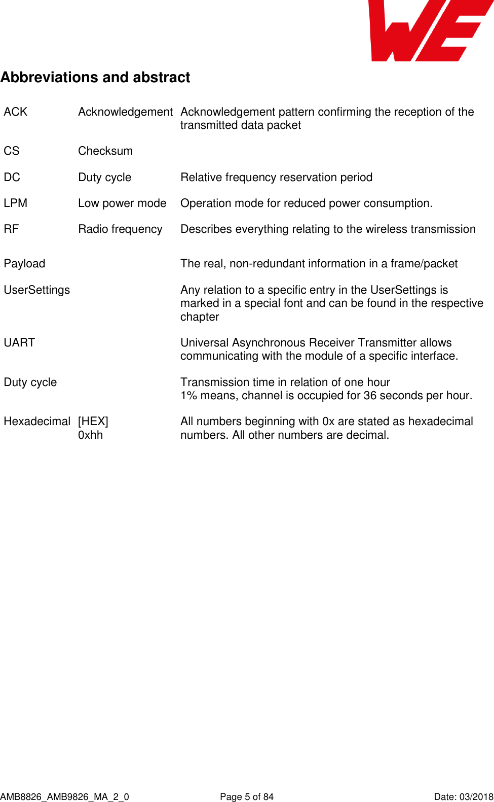      AMB8826_AMB9826_MA_2_0  Page 5 of 84  Date: 03/2018 Abbreviations and abstract ACK Acknowledgement Acknowledgement pattern confirming the reception of the transmitted data packet CS Checksum  DC Duty cycle Relative frequency reservation period LPM Low power mode Operation mode for reduced power consumption. RF Radio frequency Describes everything relating to the wireless transmission Payload  The real, non-redundant information in a frame/packet UserSettings  Any relation to a specific entry in the UserSettings is marked in a special font and can be found in the respective chapter UART  Universal Asynchronous Receiver Transmitter allows communicating with the module of a specific interface. Duty cycle  Transmission time in relation of one hour  1% means, channel is occupied for 36 seconds per hour.  Hexadecimal  [HEX] 0xhh All numbers beginning with 0x are stated as hexadecimal numbers. All other numbers are decimal. 