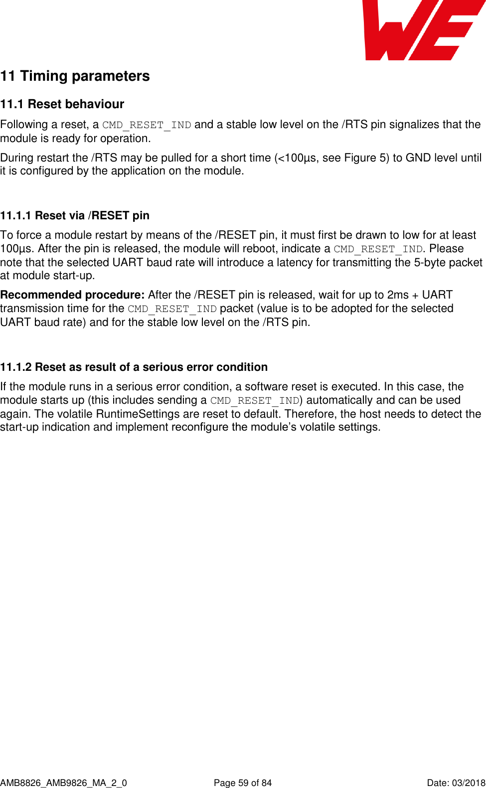      AMB8826_AMB9826_MA_2_0  Page 59 of 84  Date: 03/2018 11 Timing parameters 11.1 Reset behaviour Following a reset, a CMD_RESET_IND and a stable low level on the /RTS pin signalizes that the module is ready for operation. During restart the /RTS may be pulled for a short time (&lt;100µs, see Figure 5) to GND level until it is configured by the application on the module.  11.1.1 Reset via /RESET pin To force a module restart by means of the /RESET pin, it must first be drawn to low for at least 100µs. After the pin is released, the module will reboot, indicate a CMD_RESET_IND. Please note that the selected UART baud rate will introduce a latency for transmitting the 5-byte packet at module start-up. Recommended procedure: After the /RESET pin is released, wait for up to 2ms + UART transmission time for the CMD_RESET_IND packet (value is to be adopted for the selected UART baud rate) and for the stable low level on the /RTS pin.  11.1.2 Reset as result of a serious error condition If the module runs in a serious error condition, a software reset is executed. In this case, the module starts up (this includes sending a CMD_RESET_IND) automatically and can be used again. The volatile RuntimeSettings are reset to default. Therefore, the host needs to detect the start-up indication and implement reconfigure the module’s volatile settings.    