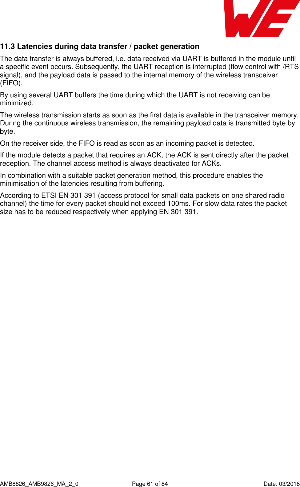      AMB8826_AMB9826_MA_2_0  Page 61 of 84  Date: 03/2018 11.3 Latencies during data transfer / packet generation The data transfer is always buffered, i.e. data received via UART is buffered in the module until a specific event occurs. Subsequently, the UART reception is interrupted (flow control with /RTS signal), and the payload data is passed to the internal memory of the wireless transceiver (FIFO).  By using several UART buffers the time during which the UART is not receiving can be minimized. The wireless transmission starts as soon as the first data is available in the transceiver memory. During the continuous wireless transmission, the remaining payload data is transmitted byte by byte.  On the receiver side, the FIFO is read as soon as an incoming packet is detected. If the module detects a packet that requires an ACK, the ACK is sent directly after the packet reception. The channel access method is always deactivated for ACKs. In combination with a suitable packet generation method, this procedure enables the minimisation of the latencies resulting from buffering. According to ETSI EN 301 391 (access protocol for small data packets on one shared radio channel) the time for every packet should not exceed 100ms. For slow data rates the packet size has to be reduced respectively when applying EN 301 391.    