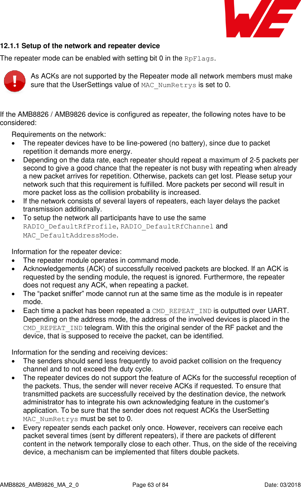      AMB8826_AMB9826_MA_2_0  Page 63 of 84  Date: 03/2018 12.1.1 Setup of the network and repeater device The repeater mode can be enabled with setting bit 0 in the RpFlags.  As ACKs are not supported by the Repeater mode all network members must make sure that the UserSettings value of MAC_NumRetrys is set to 0.  If the AMB8826 / AMB9826 device is configured as repeater, the following notes have to be considered: Requirements on the network:   The repeater devices have to be line-powered (no battery), since due to packet repetition it demands more energy.   Depending on the data rate, each repeater should repeat a maximum of 2-5 packets per second to give a good chance that the repeater is not busy with repeating when already a new packet arrives for repetition. Otherwise, packets can get lost. Please setup your network such that this requirement is fulfilled. More packets per second will result in more packet loss as the collision probability is increased.   If the network consists of several layers of repeaters, each layer delays the packet transmission additionally.   To setup the network all participants have to use the same RADIO_DefaultRfProfile, RADIO_DefaultRfChannel and MAC_DefaultAddressMode.  Information for the repeater device:   The repeater module operates in command mode.   Acknowledgements (ACK) of successfully received packets are blocked. If an ACK is requested by the sending module, the request is ignored. Furthermore, the repeater does not request any ACK, when repeating a packet.   The “packet sniffer” mode cannot run at the same time as the module is in repeater mode.   Each time a packet has been repeated a CMD_REPEAT_IND is outputted over UART. Depending on the address mode, the address of the involved devices is placed in the CMD_REPEAT_IND telegram. With this the original sender of the RF packet and the device, that is supposed to receive the packet, can be identified.  Information for the sending and receiving devices:   The senders should send less frequently to avoid packet collision on the frequency channel and to not exceed the duty cycle.   The repeater devices do not support the feature of ACKs for the successful reception of the packets. Thus, the sender will never receive ACKs if requested. To ensure that transmitted packets are successfully received by the destination device, the network administrator has to integrate his own acknowledging feature in the customer’s application. To be sure that the sender does not request ACKs the UserSetting MAC_NumRetrys must be set to 0.   Every repeater sends each packet only once. However, receivers can receive each packet several times (sent by different repeaters), if there are packets of different content in the network temporally close to each other. Thus, on the side of the receiving device, a mechanism can be implemented that filters double packets.  