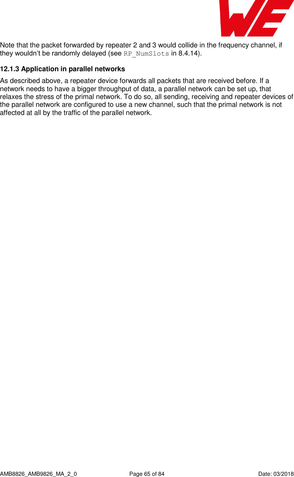      AMB8826_AMB9826_MA_2_0  Page 65 of 84  Date: 03/2018 Note that the packet forwarded by repeater 2 and 3 would collide in the frequency channel, if they wouldn’t be randomly delayed (see RP_NumSlots in 8.4.14). 12.1.3 Application in parallel networks As described above, a repeater device forwards all packets that are received before. If a network needs to have a bigger throughput of data, a parallel network can be set up, that relaxes the stress of the primal network. To do so, all sending, receiving and repeater devices of the parallel network are configured to use a new channel, such that the primal network is not affected at all by the traffic of the parallel network. 