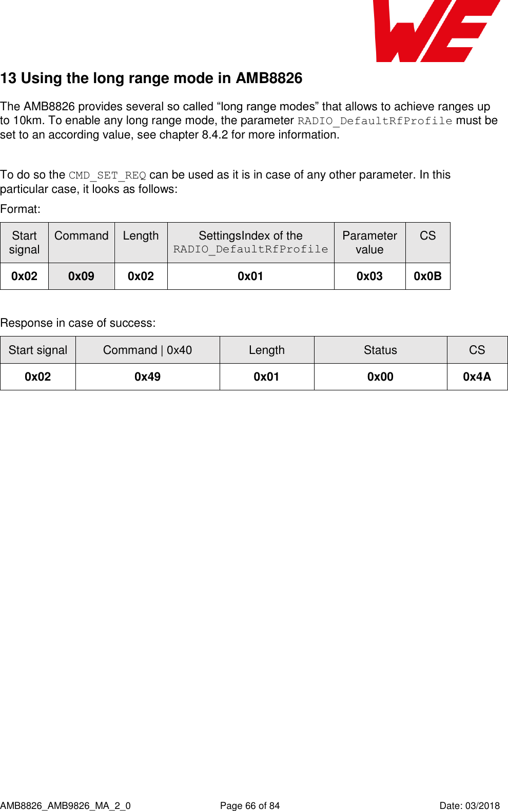      AMB8826_AMB9826_MA_2_0  Page 66 of 84  Date: 03/2018 13 Using the long range mode in AMB8826 The AMB8826 provides several so called “long range modes” that allows to achieve ranges up to 10km. To enable any long range mode, the parameter RADIO_DefaultRfProfile must be set to an according value, see chapter 8.4.2 for more information.  To do so the CMD_SET_REQ can be used as it is in case of any other parameter. In this particular case, it looks as follows: Format:    Start signal Command Length SettingsIndex of the RADIO_DefaultRfProfile Parameter value CS 0x02 0x09 0x02 0x01 0x03 0x0B  Response in case of success:   Start signal Command | 0x40 Length Status CS 0x02 0x49 0x01 0x00 0x4A    