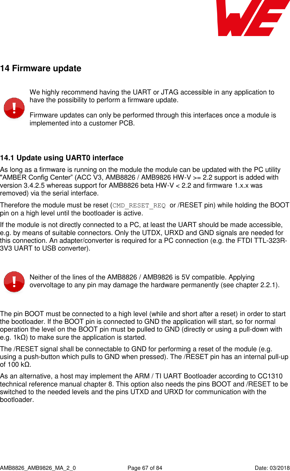      AMB8826_AMB9826_MA_2_0  Page 67 of 84  Date: 03/2018  14 Firmware update  We highly recommend having the UART or JTAG accessible in any application to have the possibility to perform a firmware update. Firmware updates can only be performed through this interfaces once a module is implemented into a customer PCB.  14.1 Update using UART0 interface As long as a firmware is running on the module the module can be updated with the PC utility &quot;AMBER Config Center” (ACC V3, AMB8826 / AMB9826 HW-V &gt;= 2.2 support is added with version 3.4.2.5 whereas support for AMB8826 beta HW-V &lt; 2.2 and firmware 1.x.x was removed) via the serial interface. Therefore the module must be reset (CMD_RESET_REQ or /RESET pin) while holding the BOOT pin on a high level until the bootloader is active. If the module is not directly connected to a PC, at least the UART should be made accessible, e.g. by means of suitable connectors. Only the UTDX, URXD and GND signals are needed for this connection. An adapter/converter is required for a PC connection (e.g. the FTDI TTL-323R-3V3 UART to USB converter).   Neither of the lines of the AMB8826 / AMB9826 is 5V compatible. Applying overvoltage to any pin may damage the hardware permanently (see chapter 2.2.1).  The pin BOOT must be connected to a high level (while and short after a reset) in order to start the bootloader. If the BOOT pin is connected to GND the application will start, so for normal operation the level on the BOOT pin must be pulled to GND (directly or using a pull-down with e.g. 1kΩ) to make sure the application is started. The /RESET signal shall be connectable to GND for performing a reset of the module (e.g. using a push-button which pulls to GND when pressed). The /RESET pin has an internal pull-up of 100 kΩ. As an alternative, a host may implement the ARM / TI UART Bootloader according to CC1310 technical reference manual chapter 8. This option also needs the pins BOOT and /RESET to be switched to the needed levels and the pins UTXD and URXD for communication with the bootloader.  