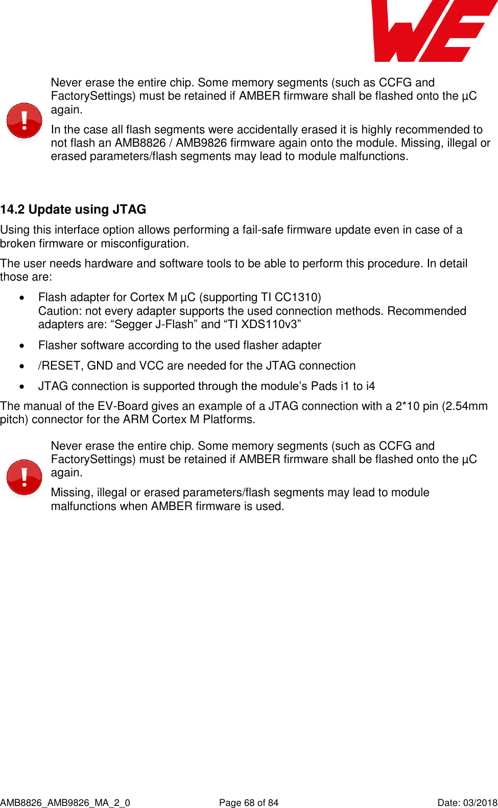      AMB8826_AMB9826_MA_2_0  Page 68 of 84  Date: 03/2018  Never erase the entire chip. Some memory segments (such as CCFG and FactorySettings) must be retained if AMBER firmware shall be flashed onto the µC again. In the case all flash segments were accidentally erased it is highly recommended to not flash an AMB8826 / AMB9826 firmware again onto the module. Missing, illegal or erased parameters/flash segments may lead to module malfunctions.  14.2 Update using JTAG Using this interface option allows performing a fail-safe firmware update even in case of a broken firmware or misconfiguration. The user needs hardware and software tools to be able to perform this procedure. In detail those are:   Flash adapter for Cortex M µC (supporting TI CC1310)  Caution: not every adapter supports the used connection methods. Recommended adapters are: “Segger J-Flash” and “TI XDS110v3”   Flasher software according to the used flasher adapter   /RESET, GND and VCC are needed for the JTAG connection   JTAG connection is supported through the module’s Pads i1 to i4 The manual of the EV-Board gives an example of a JTAG connection with a 2*10 pin (2.54mm pitch) connector for the ARM Cortex M Platforms.  Never erase the entire chip. Some memory segments (such as CCFG and FactorySettings) must be retained if AMBER firmware shall be flashed onto the µC again. Missing, illegal or erased parameters/flash segments may lead to module malfunctions when AMBER firmware is used.     