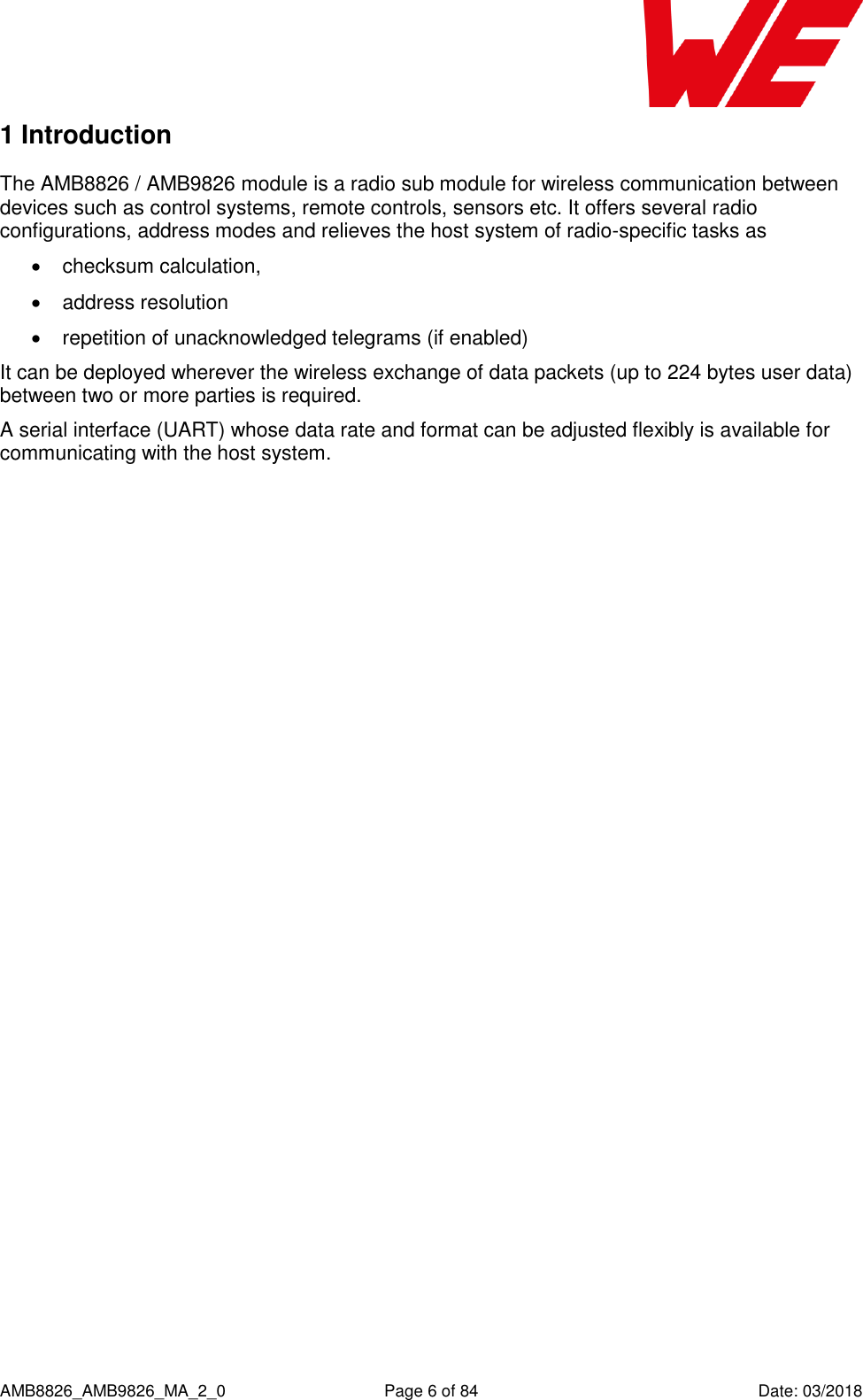      AMB8826_AMB9826_MA_2_0  Page 6 of 84  Date: 03/2018 1 Introduction The AMB8826 / AMB9826 module is a radio sub module for wireless communication between devices such as control systems, remote controls, sensors etc. It offers several radio configurations, address modes and relieves the host system of radio-specific tasks as    checksum calculation,   address resolution   repetition of unacknowledged telegrams (if enabled) It can be deployed wherever the wireless exchange of data packets (up to 224 bytes user data) between two or more parties is required. A serial interface (UART) whose data rate and format can be adjusted flexibly is available for communicating with the host system.      